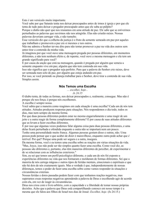 Este é um versículo muito importante.
Você sabe por que Satanás tenta nos deixar preocupados antes de irmos à igreja e por que ele
tenta de tudo para deixar o pregador preocupado antes que ele suba ao púlpito?
Porque o diabo não quer que nos reunamos em uma atitude de paz. Ele sabe que se estivermos
perturbados as palavras que ouvirmos não nos atingirão. Elas não criarão raízes. Nossas
palavras deveriam carregar vida, e não tumulto.
Esse versículo diz que a colheita da justiça é o fruto da semente semeada em paz por aqueles
que trabalham e promovem a paz em si mesmos e nos outros.
Não me admira o Senhor ter-me dito para não tentar promover a paz na vida dos outros sem
antes tirar a contenda da minha vida.
Já imaginou por que você ouve uma mensagem pregada por pessoas diferentes, em momentos
diferentes, e não tem nenhum efeito e, de repente, você ouve a mesma mensagem e ela tem um
grande significado para você?
E por causa da unção que está na mensagem, quando é pregada por alguém que semeia a
semente enquanto vive em paz, alguém que não tem contenda em sua vida.
Isso não significa que o pregador seja perfeito. Para que a palavra do Senhor crie raízes, deve
ser semeada num solo de paz, por alguém que esteja andando em paz.
Por isso, se você pretende ou planeja trabalhar para o Senhor, deve tirar a contenda de sua vida.
Simples assim.

Nós Temos uma Escolha
... escolhei, hoje...
Js 24.15
O diabo tenta, de todas as formas, nos deixar preocupados e, realmente, consegue. Mas não é
porque ele nos força; é porque nós escolhemos.
A escolha é sempre nossa.
Você sabia que a maneira como reagimos em cada situação é uma escolha? Cada um de nós tem
atitudes. Atitudes produzem respostas para situações. Nós respondemos o dia todo, todos os
dias, mas nem sempre da mesma forma.
Por que duas pessoas diferentes podem estar no mesmo engarrafamento e uma reagir de um
jeito e a outra reagir de forma completamente diferente? É por causa de suas atitudes diferentes
que as levam a fazer escolhas diferentes.
É por isso que algumas vezes podemos falar alguma coisa para duas pessoas diferentes, e uma
delas ficará perturbada e ofendida enquanto a outra não se importará nem um pouco.
Tenho uma personalidade muito franca. Algumas pessoas gostam disso e outras, não. Uma
pessoa pode pensar que o que acabei de dizer é maravilhoso, enquanto outra pode achar que é
terrível. Por quê? Porque uma pode ser segura e a outra, insegura.
Da mesma forma, você e eu temos uma escolha sobre as reações em várias situações da vida.
"Mas, Joyce, isso não pode ser tão simples quanto fazer uma escolha. Como você diz, as
pessoas são diferentes e, portanto, elas têm maneiras diferentes de perceber, de experimentar e
de se relacionar com as influências exteriores."
Sim, eu sei que temos um perfil psicológico diferente, e cada um de nós foi exposto a
experiências diferentes na vida que nos formaram e moldaram de formas diferentes. Sei que a
maioria de nós carrega mágoas e outros tipos de feridas mentais, emocionais e espirituais e que
não há dois de nós exatamente iguais. Mas a verdade é que, independentemente de nossas
diferenças, temos o poder de fazer uma escolha sobre como vamos responder às situações e
circunstâncias externas.
Nossas feridas e dores passadas podem fazer com que tenhamos reações negativas, mas
superamos essas respostas negativas aprendendo a palavra de Deus e escolhendo agir de acordo
com ela, em vez de reagir às circunstâncias.
Deus nos criou com o livre-arbítrio, com a capacidade e a liberdade de tomar nossas próprias
decisões. Acho que a palavra que Deus está compartilhando conosco em nosso tempo é a
mesma que ele falou aos filhos de Israel nos dias de Josué: Escolhei, hoje. (Js 24.15.)

 