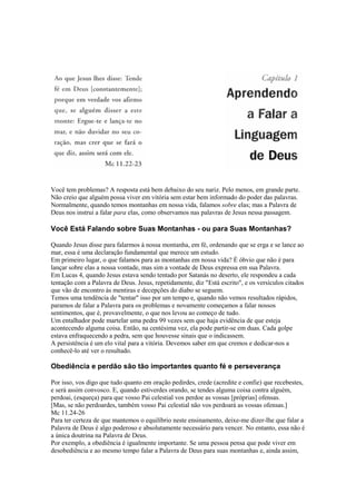 Você tem problemas? A resposta está bem debaixo do seu nariz. Pelo menos, em grande parte.
Não creio que alguém possa viver em vitória sem estar bem informado do poder das palavras.
Normalmente, quando temos montanhas em nossa vida, falamos sobre elas; mas a Palavra de
Deus nos instrui a falar para elas, como observamos nas palavras de Jesus nessa passagem.

Você Está Falando sobre Suas Montanhas - ou para Suas Montanhas?
Quando Jesus disse para falarmos à nossa montanha, em fé, ordenando que se erga e se lance ao
mar, essa é uma declaração fundamental que merece um estudo.
Em primeiro lugar, o que falamos para as montanhas em nossa vida? É óbvio que não é para
lançar sobre elas a nossa vontade, mas sim a vontade de Deus expressa em sua Palavra.
Em Lucas 4, quando Jesus estava sendo tentado por Satanás no deserto, ele respondeu a cada
tentação com a Palavra de Deus. Jesus, repetidamente, diz "Está escrito", e os versículos citados
que vão de encontro às mentiras e decepções do diabo se seguem.
Temos uma tendência de "tentar" isso por um tempo e, quando não vemos resultados rápidos,
paramos de falar a Palavra para os problemas e novamente começamos a falar nossos
sentimentos, que é, provavelmente, o que nos levou ao começo de tudo.
Um entalhador pode martelar uma pedra 99 vezes sem que haja evidência de que esteja
acontecendo alguma coisa. Então, na centésima vez, ela pode partir-se em duas. Cada golpe
estava enfraquecendo a pedra, sem que houvesse sinais que o indicassem.
A persistência é um elo vital para a vitória. Devemos saber em que cremos e dedicar-nos a
conhecê-lo até ver o resultado.

Obediência e perdão são tão importantes quanto fé e perseverança
Por isso, vos digo que tudo quanto em oração pedirdes, crede (acredite e confie) que recebestes,
e será assim convosco. E, quando estiverdes orando, se tendes alguma coisa contra alguém,
perdoai, (esqueça) para que vosso Pai celestial vos perdoe as vossas [próprias] ofensas.
[Mas, se não perdoardes, também vosso Pai celestial não vos perdoará as vossas ofensas.]
Mc 11.24-26
Para ter certeza de que mantemos o equilíbrio neste ensinamento, deixe-me dizer-lhe que falar a
Palavra de Deus é algo poderoso e absolutamente necessário para vencer. No entanto, essa não é
a única doutrina na Palavra de Deus.
Por exemplo, a obediência é igualmente importante. Se uma pessoa pensa que pode viver em
desobediência e ao mesmo tempo falar a Palavra de Deus para suas montanhas e, ainda assim,

 