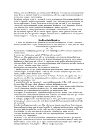 Entendo como essas fortalezas são construídas na vida de uma pessoa porque aconteceu comigo.
Como disse, eu era muito negativa nos pensamentos e palavras; porque muitas coisas negativas
aconteceram comigo e me foram ditas.
Cresci num ambiente negativo - cercada de pessoas negativas, que olhavam as coisas de forma
negativa. Aprendi a ser da mesma maneira, e quando cresci senti que estava me protegendo por
ter uma visão negativa da vida. Pensava que se não esperasse que nada de bom acontecesse
comigo, não ficaria desapontada quando acontecesse. Lembre-se, eu era deprimida e difícil de
lidar; também tinha muitas doenças físicas associadas a pessoas negativas.
Em meu ministério, conheço pessoas assim o tempo todo. Assim como eu, elas foram criadas
em um ambiente negativo, por isso têm um espírito negativo. Não é agradável conviver com
pessoas assim. Não são agradáveis nem para si mesmas; mas há uma maneira de evitar que nos
tornemos negativos - ou superar isso, se já somos.

Um Relatório Negativo
E, diante dos filhos de Israel, infamaram a terra que haviam espiado, dizendo: A terra pelo
meio da qual passamos a espiar é terra que devora os seus moradores; e todo o povo que vimos
nela são homens de grande estatura.
Nm 13.32
Aqui está uma verdade que eu gostaria que você tomasse posse: Deus considera negativos os
relatórios ruins.
É por isso que o título deste capítulo é "Não fale palavras torpes".
Além de não falar negativamente sobre as circunstâncias como os espias hebreus fizeram e
foram corrigidos pelo Senhor, também não devemos falar negativamente sobre outras pessoas.
Você conhece alguém que seja perfeito? Já encontrou o pastor perfeito, a Igreja perfeita ou o
lugar de trabalho perfeito? Você vive numa vizinhança perfeita? Alguém ao seu redor mantém a
casa, o carro e o quintal em perfeitas condições?
Tudo ligado a esse reino natural tem um pouco de decadência.
O apóstolo Paulo nos diz que, quando Jesus voltar para nos receber, seremos transformados de
corruptíveis para incorruptíveis (1 Co 15.51-55), mas, enquanto estivermos aqui neste reino
terreno, sempre teremos de lidar com a corrupção.
Assim como nós, muita pessoas são um "saco de mistura." A maioria tem alguma coisa boa e
má, tal como nós. Deus não quer que aumentemos o mal nos outros ou em nós mesmos. Ele
quer que aumentemos o bem.
O apóstolo Pedro diz que o amor cobre uma multidão de pecados. (1 Pe 4.8.) E o que você e eu
devemos fazer. Devemos cobrir -não expor- as imperfeições das pessoas.
Não estou falando de fechar os olhos para tudo de ruim nesta vida ou nunca reconhecê-lo e lidar
com ele. O que estou tratando neste estudo não é das nossas ações externas, mas dos
pensamentos que ocupam a mente e das palavras que saem de nossa boca.
Não importa se uma pessoa está agindo mal comigo ou com você. Contar a todo mundo o que
está acontecendo conosco não vai melhorar nada a situação. Há somente uma coisa que vai fazêla melhorar: voltarmo-nos para o Senhor e clamar pela sua ajuda.
A razão pela qual precisamos parar de correr para os outros, queixando-nos da nossa situação, é
porque, quando agimos assim, outro tijolo é acrescentado à fortaleza que está sendo construída
em nossa vida.
Isso não significa que nunca devemos falar sobre nossa situação ou problema. Se precisarmos
de aconselhamento nessa área, devemos buscá-lo. Se pudermos falar do problema com alguém
que tem o poder de mudar isso em nós, então, por todos os meios, devemos buscá-lo. Mas só
levar histórias vãs sobre uma situação negativa não vai melhorá-la, só vai piorá-la.
Não estou dizendo que nunca devemos falar sobre nossos problemas. Estou dizendo que
precisamos falar com propósito.
Em Mateus 12.36, Jesus disse que daremos conta de nossas palavras frívolas, o que a versão
King James chama de toda palavra vã. Precisamos manter essa verdade em nossa mente antes
de abrir a boca. Esse foi o erro que os espias cometeram e foram corrigidos pelo Senhor - por
entregar um relatório ruim, negativo - a Moisés e ao povo de Israel.

 