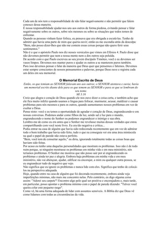 Cada um de nós tem a responsabilidade de não falar negativamente e não permitir que falem
conosco dessa maneira.
É nossa responsabilidade ajudar-nos uns aos outros de forma piedosa, evitando pensar e falar
negativamente sobre os outros, sobre nós mesmos ou sobre as situações que todos temos de
enfrentar.
Quando as pessoas vinham fazer fofoca, eu pensava que era obrigada a escutá-las. Tenho de
admitir que havia uma parte de mim que queria ouvir; então eu me escondia atrás da desculpa:
"Bem, não posso dizer-lhes que não me contem essas coisas porque não quero ferir seus
sentimentos."
Não é o que o apóstolo Paulo nos diz nesses versículos que vimos em Efésios 4. Paulo disse que
não devemos permitir que nem a nossa mente nem a dos outros seja poluída.
De acordo com o que Paulo escreveu ao seu jovem discípulo Timóteo, você e eu devemos ser
vasos limpos. Devemos nos manter puros e ajudar os outros a se manterem puros também.
Para isso devemos pensar e falar da maneira que Deus quer que pensemos e falemos. Devemos
estar sempre conscientes de nossos pensamentos e palavras, porque Deus ouve e registra cada
um deles em seu memorial.

O Memorial Escrito de Deus
Então, os que temiam ao SENHOR falavam uns aos outros; o SENHOR atentava e ouvia; havia
um memorial escrito diante dele para os que temem ao SENHOR e para os que se lembram do
seu nome.
Ml 3.16
Creio que alegra o coração de Deus quando ele nos ouve dizer a coisa certa, e também acho que
ele fica muito infeliz quando usamos a língua para fofocar, murmurar, acusar, maldizer e causar
problemas para nós mesmos e para os outros, quando aumentamos nossos problemas em vez de
exaltar a Deus.
Pense nisto: você e eu temos a oportunidade de agradar o coração de Deus, engrandecendo-o em
nossas conversas. Podemos andar como filhos da luz, sendo sal e luz para o mundo,
engrandecendo o nome do Senhor ou podemos engrandecer o inimigo e sua obra.
Lembro-me de como eu era antes que o Senhor me revelasse muitas dessas verdades que estou
compartilhando com você neste livro. Eu era tão negativa e crítica...
Podia entrar na casa de alguém que havia sido redecorada recentemente que em vez de admirar
todo o bom trabalho que havia sido feito, tudo o que eu conseguia ver era uma área minúscula
na qual o papel de parede não estava perfeito.
"Bem, você tem de consertar aquilo," eu diria, ignorando totalmente todas as coisas boas que
haviam sido feitas.
Por acaso eu tenho uma daquelas personalidades que mostram os problemas. Isso não é de todo
ruim porque, se ninguém mostrasse os problemas em minha vida e em meu ministério, nós
teríamos problemas. O Senhor me mostrou que não posso sair por aí engrandecendo os
problemas e ainda ter paz e alegria. Embora haja problemas em minha vida e em meu
ministério, não vai abençoar, ajudar, edificar ou encorajar, a mim ou qualquer outra pessoa, se
eu engrandecer tudo de negativo que vejo.
Não significa que eu ignore os problemas e nunca lide com eles. Significa que tenho de colocálos na perspectiva adequada.
Hoje, quando entro na casa de alguém que foi decorada recentemente, embora ainda veja
imperfeições mínimas, não mais me concentro nelas. Pelo contrário, eu digo alguma coisa
assim: "Adorei seu carpete"! Encontro algo pelo qual ser positiva e encorajadora e, mais tarde,
em particular, posso apontar o problema mínimo com o papel de parede dizendo: "Talvez você
queira colar este pequeno rasgo".
Como vê, há uma forma adequada de lidar com assuntos sensíveis. A Bíblia diz que Deus vê
como lidamos com todas as circunstâncias da vida.

 