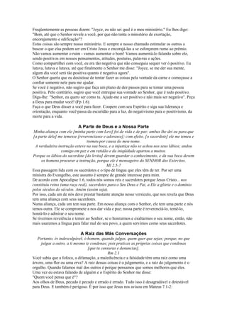 Freqüentemente as pessoas dizem: "Joyce, eu não sei qual é o meu ministério." Eu lhes digo:
"Bem, até que o Senhor revele a você, por que não tenta o ministério de exortação,
encorajamento e edificação"?
Estas coisas são sempre nosso ministério. E sempre o nosso chamado estimular os outros a
buscar o que elas podem ser em Cristo Jesus e encorajá-las a se esforçarem rumo ao prêmio.
Não vamos aumentar o ruim - vamos aumentar o bom! Vamos aumentá-lo falando sobre ele,
sendo positivos em nossos pensamentos, atitudes, posturas, palavras e ações.
Como compartilhei com você, eu era tão negativa que não conseguia sequer ver ó positivo. Eu
lutava, lutava e lutava, até que finalmente o Senhor me disse: "Joyce, se me der sua mente,
algum dia você será tão positiva quanto é negativa agora".
O Senhor queria que eu desistisse de tentar fazer as coisas pela vontade da carne e começasse a
confiar somente nele para me ajudar.
Se você é negativo, não sugiro que faça um plano de dez passos para se tomar uma pessoa
positiva. Pelo contrário, sugiro que você entregue sua vontade ao Senhor, que é todo positivo.
Diga-lhe: "Senhor, eu quero ser como tu. Ajude-me a ser positivo e não mais ser negativo". Peça
a Deus para mudar você! (Fp 1.6).
Faça o que Deus disser a você para fazer. Coopere com seu Espírito e siga sua liderança e
orientação, enquanto você passa da escuridão para a luz, do negativismo para o positivismo, da
morte para a vida.

A Parte de Deus e a Nossa Parte
Minha aliança com ele [minha parte com Levi] foi de vida e de paz; ambas lhe dei eu para que
[a parte dele] me temesse [reverenciasse e adorasse]; com efeito, [o sacerdote] ele me temeu e
tremeu por causa do meu nome.
A verdadeira instrução esteve na sua boca, e a injustiça não se achou nos seus lábios; andou
comigo em paz e em retidão e da iniqüidade apartou a muitos.
Porque os lábios do sacerdote [do levita] devem guardar o conhecimento, e da sua boca devem
os homens procurar a instrução, porque ele é mensageiro do SENHOR dos Exércitos.
Ml 2.5-7
Essa passagem lida com os sacerdotes e o tipo de língua que eles têm de ter. Por ser uma
ministra do Evangelho, este assunto é sempre de grande interesse para mim.
De acordo com Apocalipse 1.6, todos nós somos reis e sacerdotes porque Jesus Cristo... nos
constituiu reino (uma raça real), sacerdotes para o Seu Deus e Pai, a Ele a glória e o domínio
pelos séculos do séculos. Amém (assim seja).
Por isso, cada um de nós deve prestar bastante atenção nesse versículo, que nos revela que Deus
tem uma aliança com seus sacerdotes.
Numa aliança, cada um tem sua parte. Em nossa aliança com o Senhor, ele tem uma parte e nós
temos outra. Ele se compromete a nos dar vida e paz; nossa parte é reverenciá-lo, temê-lo,
honrá-lo e admirar o seu nome.
Se tivermos reverência e temor ao Senhor, se o honrarmos e exaltarmos o seu nome, então, não
mais usaremos a língua para falar mal do seu povo, a quem servimos como seus sacerdotes.

A Raiz das Más Conversações
Portanto, és indesculpável, ó homem, quando julgas, quem quer que sejas; porque, no que
julgas a outro, a ti mesmo te condenas; pois praticas as próprias coisas que condenas
[que tu censuras e denuncias].
Rm 2.1
Você sabia que a fofoca, a difamação, a maledicência e a falsidade têm uma raiz como uma
árvore, uma flor ou uma erva? A raiz dessas coisas é o julgamento, e a raiz do julgamento é o
orgulho. Quando falamos mal dos outros é porque pensamos que somos melhores que eles.
Uma vez eu estava falando de alguém e o Espírito do Senhor me disse:
"Quem você pensa que é"?
Aos olhos de Deus, pecado é pecado e errado é errado. Tudo isso é desagradável e detestável
para Deus. E também é perigoso. É por isso que Jesus nos avisou em Mateus 7.1-2:

 