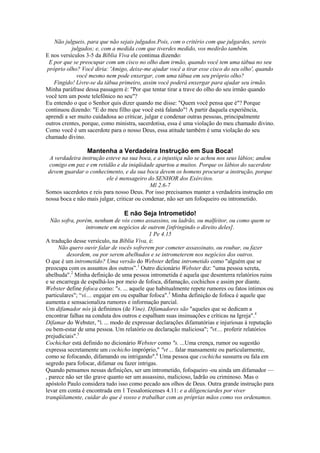 Não julgueis, para que não sejais julgados.Pois, com o critério com que julgardes, sereis
julgados; e, com a medida com que tiverdes medido, vos medirão também.
E nos versículos 3-5 da Bíblia Viva ele continua dizendo:
E por que se preocupar com um cisco no olho dum irmão, quando você tem uma tábua no seu
próprio olho? Você diria: 'Amigo, deixe-me ajudar você a tirar esse cisco do seu olho', quando
você mesmo nem pode enxergar, com uma tábua em seu próprio olho?
Fingido! Livre-se da tábua primeiro, assim você poderá enxergar para ajudar seu irmão.
Minha paráfrase dessa passagem é: "Por que tentar tirar a trave do olho do seu irmão quando
você tem um poste telefônico no seu"?
Eu entendo o que o Senhor quis dizer quando me disse: "Quem você pensa que é"? Porque
continuou dizendo: "E do meu filho que você está falando"! A partir daquela experiência,
aprendi a ser muito cuidadosa ao criticar, julgar e condenar outras pessoas, principalmente
outros crentes, porque, como ministra, sacerdotisa, essa é uma violação do meu chamado divino.
Como você é um sacerdote para o nosso Deus, essa atitude também é uma violação do seu
chamado divino.

Mantenha a Verdadeira Instrução em Sua Boca!
A verdadeira instrução esteve na sua boca, e a injustiça não se achou nos seus lábios; andou
comigo em paz e em retidão e da iniqüidade apartou a muitos. Porque os lábios do sacerdote
devem guardar o conhecimento, e da sua boca devem os homens procurar a instrução, porque
ele é mensageiro do SENHOR dos Exércitos.
Ml 2.6-7
Somos sacerdotes e reis para nosso Deus. Por isso precisamos manter a verdadeira instrução em
nossa boca e não mais julgar, criticar ou condenar, não ser um fofoqueiro ou intrometido.

E não Seja Intrometido!
Não sofra, porém, nenhum de vós como assassino, ou ladrão, ou malfeitor, ou como quem se
intromete em negócios de outrem [infringindo o direito deles].
1 Pe 4.15
A tradução desse versículo, na Bíblia Viva, é:
Não quero ouvir falar de vocês sofrerem por cometer assassinato, ou roubar, ou fazer
desordem, ou por serem abelhudos e se intrometerem nos negócios dos outros.
O que é um intrometido? Uma versão do Webster define intrometido como "alguém que se
preocupa com os assuntos dos outros”.1 Outro dicionário Webster diz: "uma pessoa xereta,
abelhuda".2 Minha definição de uma pessoa intrometida é aquela que desenterra relatórios ruins
e se encarrega de espalhá-los por meio de fofoca, difamação, cochichos e assim por diante.
Webster define fofoca como: "s. ... aquele que habitualmente repete rumores ou fatos íntimos ou
particulares"; “vi.... engajar em ou espalhar fofoca".3 Minha definição de fofoca é aquele que
aumenta e sensacionaliza rumores e informação parcial.
Um difamador nós já definimos (de Vine). Difamadores são "aqueles que se dedicam a
encontrar falhas na conduta dos outros e espalham suas insinuações e críticas na Igreja".4
Difamar do Webster, "Í. ... modo de expressar declarações difamatórias e injuriosas à reputação
ou bem-estar de uma pessoa. Um relatório ou declaração maliciosa"; "vt.... proferir relatórios
prejudiciais".5
Cochichar está definido no dicionário Webster como "s. ...Uma crença, rumor ou sugestão
expressa secretamente um cochicho impróprio," "vt ... falar mansamente ou particularmente,
como se fofocando, difamando ou intrigando".6 Uma pessoa que cochicha sussurra ou fala em
segredo para fofocar, difamar ou fazer intrigas.
Quando pensamos nessas definições, ser um intrometido, fofoqueiro -ou ainda um difamador —
, parece não ser tão grave quanto ser um assassino, malicioso, ladrão ou criminoso. Mas o
apóstolo Paulo considera tudo isso como pecado aos olhos de Deus. Outra grande instrução para
levar em conta é encontrada em 1 Tessalonicenses 4.11: e a diligenciardes por viver
tranqüilamente, cuidar do que é vosso e trabalhar com as próprias mãos como vos ordenamos.

 