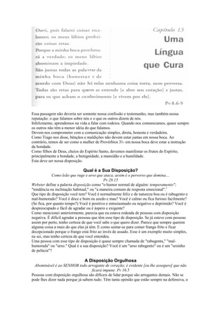 Essa passagem não deveria ser somente nossa confissão e testemunho, mas também nossa
reputação: o que falamos sobre nós e o que os outros dizem de nós.
Infelizmente, aprendemos na vida a falar com rodeios. Quando nos comunicamos, quase sempre
os outros não têm a menor idéia do que falamos.
Devem nos comprometer com a comunicação simples, direta, honesta e verdadeira.
Como Tiago nos disse, bênçãos e maldições não devem estar juntas em nossa boca. Ao
contrário, temos de ser como a mulher de Provérbios 31- em nossa boca deve estar a instrução
da bondade.
Como filhos de Deus, cheios do Espírito Santo, devemos manifestar os frutos do Espírito,
principalmente a bondade, a benignidade, a mansidão e a humildade.
Esta deve ser nossa disposição.

Qual é a Sua Disposição?
Como leão que ruge e urso que ataca, assim é o perverso que domina....
Pv 28.15
Webster define a palavra disposição como "o humor normal de alguém: temperamento";
"tendência ou inclinação habitual," ou "a maneira comum de resposta emocional".1
Que tipo de disposição você tem? Você é normalmente feliz e de natureza boa ou é rabugento e
mal-humorado? Você é doce e bom ou azedo e mau? Você é calmo ou fica furioso facilmente?
(Se fica, por quanto tempo?) Você é positivo e entusiasmado ou negativo e deprimido? Você é
despreocupado e fácil de agradar ou é áspero e exigente?
Como mencionei anteriormente, parecia que eu estava rodeada de pessoas com disposição
negativa. É difícil agradar a pessoas que têm esse tipo de disposição. Se já esteve com pessoas
assim por perto, tenho certeza de que você sabe o que quero dizer. Parece que sempre querem
alguma coisa a mais do que elas já têm. E como sentar-se para comer frango frito e ficar
decepcionado porque o frango está frito ao invés de assado. Esse é um exemplo muito simples,
eu sei, mas tenho certeza de que você entendeu.
Uma pessoa com esse tipo de disposição é quase sempre chamada de "rabugenta," "malhumorada" ou "urso." Qual é a sua disposição? Você é um "urso rabugento" ou é um "ursinho
de pelúcia"?

A Disposição Orgulhosa
Abominável é ao SENHOR todo arrogante de coração; é evidente [eu lhe asseguro] que não
ficará impune. Pv 16.5
Pessoas com disposição orgulhosa são difíceis de lidar porque são arrogantes demais. Não se
pode lhes dizer nada porque já sabem tudo. Têm tanta opinião que estão sempre na defensiva, o

 
