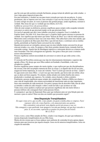 que faz com que não aceitem correção facilmente, porque teriam de admitir que estão erradas - e
isso é algo quase impossível para elas.
Em meu ministério, o Senhor me usa para trazer correção por meio da sua palavra. A carne,
geralmente, não se importa com isso, mas correção é o que nos faz crescer no Senhor. Embora
eu tente corrigir em amor, às vezes as pessoas não gostam porque, sendo orgulhosas, resistem à
verdade. Mas Jesus diz que é a verdade que nos liberta. (Jo 8.32).
Lembre-se: pessoas livres são pessoas felizes.
Além de estar sempre na defensiva, pessoas orgulhosas quase sempre estão ocupadas tentando
convencer os outros de que precisam mudar ou do que precisam fazer.
Foi incrível aprender que não é meu trabalho convencer a ninguém. Esse é o trabalho do
Espírito Santo. Em João 16.8, Jesus disse que é o Espírito Santo quem convence as pessoas da
verdade. Isso significa que não temos que tentar "brincar de Deus" na a vida de outras pessoas.
Mencionei como costumava fazer isso com meus filhos. Não sabia fazer como meu marido, que
se baseava na palavra de Deus para dizer-lhes o que deviam fazer, e continuar com as minhas
tarefas, permitindo ao Espírito Santo convencê-los da verdade.
Quando precisavam ser corrigidos, pensava que era meu trabalho tentar convencê-los de que
estavam errados e eu, certa. Eu pregava e lhes fazia sermões durante horas, tentando fazê-los
concordar comigo. Aquele tipo de abordagem repetitiva e estressante deixava as crianças ainda
mais frustradas. Elas mal conseguiam me agüentar. Sou grata a Deus por curar e restaurar
nossos relacionamentos.
Pessoas orgulhosas sentem necessidade de convencer os outros de que estão certas e eles,
errados.
O versículo de Provérbios ensina que esse tipo de relacionamento dominante e superior não
agrada a Deus. Ele deseja que seus filhos andem em bondade e humildade, e não com
arrogância e orgulho.
Pessoas orgulhosas quase sempre são muito rígidas, o que explica por que são disciplinadoras
tão severas. Elas têm sua própria maneira de fazer as coisas e, se alguém não faz do seu jeito,
reagem de forma impetuosa, às vezes até violenta: "Isso! E assim que tem de ser feito - senão"!
Eu agia assim com meus filhos - e é por isso que meu marido, que havia sido um militar, disse
que eu daria um bom sargento. No entanto, minha atitude com minha família não estava
produzindo o resultado que esperava. Na verdade, estava fazendo o efeito contrário.
Finalmente, pessoas orgulhosas quase sempre são complicadas. Embora a Bíblia nos chame a
uma vida de simplicidade, elas sentem necessidade de transformar tudo em algo importante,
fazer uma montanha de cada montículo. Em parte é porque têm de descobrir tudo, têm de saber
as entradas e saídas de cada situação e saber a razão de tudo o que acontece na vida.
Todas essas coisas ajudam a explicar por que pessoas orgulhosas não são muito felizes e
pessoas infelizes não conseguem fazer outras pessoas felizes.
E a pergunta é: que tipo de disposição Deus quer que tenhamos para ser uma bênção para nós
mesmos e para os outros? Deus nos deu um modelo que possamos seguir?

Uma Disposição Tranqüilizadora
Eis aqui o meu servo, que escolhi, o meu amado, em quem a minha alma se compraz. Farei
repousar sobre ele o meu Espírito, e.ele anunciará juízo aos gentios.
Não contenderá, nem gritará, nem alguém ouvirá nas praças a sua voz.
Não esmagará a cana quebrada, nem apagará a torcida que fumega, até que faça vencedor o
juízo. E, no seu nome, esperarão os gentios (os povos fora de Israel).
Mt 12.18-21
Como crentes, como filhos amados de Deus, criados à sua imagem, ele quer que tenhamos a
mesma disposição tranqüilizadora do seu filho Jesus.
Muitos de nós cremos que se Jesus andasse num ambiente de contendas levaria apenas alguns
minutos para que trouxesse paz àquela situação. Jesus era de natureza tranqüilizadora. Jesus era
cingido de mansidão.

 