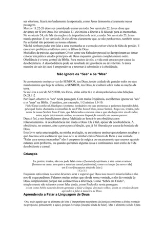 ser vitoriosa, ficará profundamente desapontada, como Jesus demonstra claramente nessa
passagem.
Marcos 11.22-26 deve ser considerado como um todo. No versículo 22, Jesus disse que
devemos ter fé em Deus. No versículo 23, ele ensina a liberar a fé falando para as montanhas.
No versículo 24, ele fala da oração e da importância de orar, crendo. No versículo 25, Jesus
manda perdoar. E no versículo 26 ele afirma claramente que, se não perdoarmos, também nosso
Pai celestial não perdoará as nossas ofensas.
Não há nenhum poder em falar a uma montanha se o coração estiver cheio de falta de perdão. E
esse é um problema endêmico entre os filhos de Deus.
Multidões de pessoas que aceitam Cristo como seu Salvador pessoal se decepcionam ao tentar
colocar em prática um dos princípios de Deus enquanto ignoram completamente outro.
Obediência é o tema central da Bíblia. Para muitos de nós, a vida está um caos por causa da
desobediência. A desobediência pode ser resultado de ignorância ou de rebelião. A única
maneira de sair do caos é arrepender-se e retornar à submissão e à obediência.

Não Ignore os "Ses" e os "Mas"
Se atentamente ouvires a voz do SENHOR, teu Deus, tendo cuidado de guardar todos os seus
mandamentos que hoje te ordeno, o SENHOR, teu Deus, te exaltará sobre todas as nações da
terra.
Se ouvires a voz do SENHOR, teu Deus, virão sobre ti e te alcançarão todas estas bênçãos.
Dt 28.1-2
Por favor, observe os "ses" nesta passagem. Com muita freqüência, escolhemos ignorar os "ses"
e os "mas" na Bíblia. Considere, por exemplo, 1 Coríntios 1.9-10:
Fiel é Deus (confiável, fidedigno e portanto, verdadeiro em suas promessas e podemos depender dele),
pelo qual fostes chamados à comunhão de seu Filho Jesus Cristo, nosso Senhor. Rogo-vos, irmãos, pelo
nome de nosso Senhor Jesus Cristo, que faleis todos a mesma coisa e que não haja entre vós divisões;
antes, sejais inteiramente unidos, na mesma disposição mental e no mesmo parecer.

Deus é fiel, e nos beneficiamos dessa fidelidade ao honrá-lo em obediência nos
relacionamentos. A desobediência não muda a Deus. Ele é fiel, apesar da desobediência. A
obediência, no entanto, abre a porta para a bênção, que já foi liberada por causa da bondade de
Deus.
Este livro seria uma tragédia, na minha avaliação, se eu tentasse ensinar que podemos receber o
que dizemos sem esclarecer que isso deve se alinhar com a Palavra de Deus e sua vontade.
"Falar para nossas montanhas" não é um passe de mágica ou encantamento que usamos quando
estamos com problema, ou quando queremos alguma coisa e continuamos num estilo de vida
desobediente e carnal.

Crianças
Eu, porém, irmãos, não vos pude falar como a [homens] espirituais, e sim como a carnais
[homens na carne, nos quais a natureza carnal predomina], como a crianças [na nova vida]
em Cristo [incapazes ainda de falar.]
1 Co 3.1

Enquanto estivermos na carne devemos orar e esperar que Deus nos mostre misericórdia e não
nos dê o que pedimos. Falamos muitas coisas que são da nossa vontade, e não da vontade de
Deus, simplesmente porque não conhecemos a diferença. Como "bebês em Cristo",
simplesmente não sabemos como falar ainda, como Paulo diz nesta passagem:
Assim como bebês naturais devem aprender a falar a língua dos mais velhos, assim os cristãos devem
aprender a falar à maneira de Deus.

Aprendendo a Falar a Linguagem de Deus
Ora, todo aquele que se alimenta de leite é inexperiente na palavra da justiça (conforme a divina vontade
no propósito, pensamento e ação), porque é criança [incapaz ainda de falar]. Mas o alimento sólido é para

 
