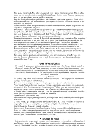Não queria provar nada. Não estava preocupado com o que as pessoas pensavam dele. Já sabia
quem era, por isso não sentia necessidade de se defender. Embora outros ficassem preocupados
com ele, sua resposta era sempre pacífica e amorosa.
Esse é o tipo de disposição tranqüilizadora que Deus quer para mim e para você. Esse é o tipo
de língua que ele quer que tenhamos - uma que traga encorajamento, edificação e exortação por
onde quer que andemos.
Somos assim ou somos rabugentos e cabeças-duras? Somos humildes, simples e agradáveis ou
orgulhosos, complicados e rígidos?
Meu marido é uma das poucas pessoas que conheço que verdadeiramente tem uma disposição
tranqüilizadora. Ele é tão tranqüilo que me impressiona. Ele pode estar pronto para um cochilo,
mas se eu lhe pedir que vá à mercearia, ele dirá: "Claro, irei agora mesmo". Se fosse eu, posso
assegurar-lhe que minha reação seria completamente diferente!
Geralmente pessoas com esse tipo de disposição são encorajadoras e exortadoras. Não importa o
que esteja acontecendo ao seu redor ou o que os outros estão dizendo ou fazendo, parece que
elas sempre têm uma palavra de encorajamento e bondade para compartilhar com todos.
Essa é a maneira que Deus pretende que sejamos. É para isso que ele nos deu a língua — não
para cortar pessoas em pedaços, julgar, criticar e condenar aqueles que discordam de nós.
Como mensageiros de Deus, porta-vozes, embaixadores da paz, não devemos ser ásperos e
duros, orgulhosos e arrogantes, rígidos e inflexíveis. Ao contrário, devemos ser tranqüilizadores
e mansos, simples e humildes, flexíveis e adaptáveis.
Para ser da maneira que Deus quer que sejamos, seus representantes na terra, devemos nos
despojar de nossa velha natureza e nos revestir da nova natureza - que é a natureza de seu
amado filho Jesus Cristo.

Uma Nova Natureza
No sentido de que, quanto ao trato passado, vos despojeis do velho homem [deixeis de lado e
descarteis vosso velho "eu"], que se corrompe segundo as concupiscências do engano, e vos
renoveis no espírito do vosso entendimento [tenhais uma mente nova e atitude espiritual],
e vos revistais do novo homem (o "eu" regenerado), criado segundo Deus, em justiça e retidão
procedentes da verdade.
Ef 4.22-24
Na Versão King James, a declaração de abertura do versículo 22 diz: despojai-vos concernentes
à antiga conversação do velho homem...
Embora a palavra grega anastrophe nessa passagem não seja mais traduzida como
"conversação" nas versões mais modernas, porque o significado dessa palavra em inglês mudou
do tempo do King James, em que era "comportamento",2 ainda creio que haja uma ligação vital
entre conversação e comportamento, que é um reflexo e expressão de nossa natureza.
O Senhor me revelou que nossa natureza é vista por intermédio da nossa conversação. Significa
que o tipo de pessoa que somos é revelado por nossa fala.
Nossa natureza sai por nossa boca.
Se tivermos uma disposição tranqüilizadora, nossas palavras trarão essa tranqüilidade às águas
turbulentas.
A Bíblia não diz que a resposta branda desvia o furor? (Pv 15.1). Isso é verdade - se tivermos a
disposição de deixar nosso orgulho e permitir que o Espírito Santo trabalhe por nosso
intermédio, como ele quiser, em cada situação.
Se estivermos dispostos a nos humilhar diante do Senhor, em mansidão e obediência, como
Jesus fez, então, a mesma natureza que motivou suas palavras e ações transformará nossa
natureza e trará tranqüilidade à nossa vida e à vida de todos aqueles com quem entrarmos em
contato. Jesus chamou isso de tomar seu fardo sobre nós.

A Natureza de Jesus
Vinde a mim, todos os que estais cansados e sobrecarregados, e eu vos aliviarei. [Eu acalmarei
e refrigerarei vossas almas.] Tomai sobre vós o meu jugo e aprendei de mim, porque sou manso
(dócil) e humilde de coração; e achareis descanso (alívio, sossego e refrigério) para a vossa

 