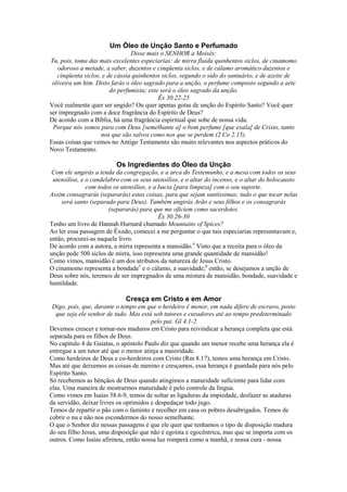 Um Óleo de Unção Santo e Perfumado
Disse mais o SENHOR a Moisés:
Tu, pois, toma das mais excelentes especiarias: de mirra fluida quinhentos siclos, de cinamomo
odoroso a metade, a saber, duzentos e cinqüenta siclos, e de cálamo aromático duzentos e
cinqüenta siclos, e de cássia quinhentos siclos, segundo o sido do santuário, e de azeite de
oliveira um him. Disto farás o óleo sagrado para a unção, o perfume composto segundo a arte
do perfumista; este será o óleo sagrado da unção.
Êx 30.22-25
Você realmente quer ser ungido? Ou quer apenas gotas de unção do Espírito Santo? Você quer
ser impregnado com a doce fragrância do Espírito de Deus?
De acordo com a Bíblia, há uma fragrância espiritual que sobe de nossa vida:
Porque nós somos para com Deus [semelhante a] o bom perfume [que exala] de Cristo, tanto
nos que são salvos como nos que se perdem (2 Co 2.15).
Essas coisas que vemos no Antigo Testamento são muito relevantes nos aspectos práticos do
Novo Testamento.

Os Ingredientes do Óleo da Unção
Com ele ungirás a tenda da congregação, e a arca do Testemunho, e a mesa com todos os seus
utensílios, e o candelabro com os seus utensílios, e o altar do incenso, e o altar do holocausto
com todos os utensílios, e a bacia [para limpeza] com o seu suporte.
Assim consagrarás (separarás) estas coisas, para que sejam santíssimas; tudo o que tocar nelas
será santo (separado para Deus). Também ungirás Arão e seus filhos e os consagrarás
(separarás) para que me oficiem como sacerdotes.
Êx 30.26-30
Tenho um livro de Hannah Hurnard chamado Mountains of Spices?
Ao ler essa passagem de Êxodo, comecei a me perguntar o que tais especiarias representavam e,
então, procurei-as naquele livro.
De acordo com a autora, a mirra representa a mansidão.4 Visto que a receita para o óleo da
unção pede 500 siclos de mirra, isso representa uma grande quantidade de mansidão!
Como vimos, mansidão é um dos atributos da natureza de Jesus Cristo.
O cinamomo representa a bondade5 e o cálamo, a suavidade;6 então, se desejamos a unção de
Deus sobre nós, teremos de ser impregnados de uma mistura de mansidão, bondade, suavidade e
humildade.

Cresça em Cristo e em Amor
Digo, pois, que, durante o tempo em que o herdeiro é menor, em nada difere de escravo, posto
que seja ele senhor de tudo. Mas está sob tutores e curadores até ao tempo predeterminado
pelo pai. Gl 4.1-2
Devemos crescer e tornar-nos maduros em Cristo para reivindicar a herança completa que está
separada para os filhos de Deus.
No capítulo 4 de Gaiatas, o apóstolo Paulo diz que quando um menor recebe uma herança ela é
entregue a um tutor até que o menor atinja a maioridade.
Como herdeiros de Deus e co-herdeiros com Cristo (Rm 8.17), temos uma herança em Cristo.
Mas até que deixemos as coisas de menino e cresçamos, essa herança é guardada para nós pelo
Espírito Santo.
Só recebemos as bênçãos de Deus quando atingimos a maturidade suficiente para lidar com
elas. Uma maneira de mostrarmos maturidade é pelo controle da língua.
Como vimos em Isaías 58.6-9, temos de soltar as ligaduras da impiedade, desfazer as ataduras
da servidão, deixar livres os oprimidos e despedaçar todo jugo.
Temos de repartir o pão com o faminto e recolher em casa os pobres desabrigados. Temos de
cobrir o nu e não nos escondermos do nosso semelhante.
O que o Senhor diz nessas passagens é que ele quer que tenhamos o tipo de disposição madura
do seu filho Jesus, uma disposição que não é egoísta e egocêntrica, mas que se importa com os
outros. Como Isaías afirmou, então nossa luz romperá como a manhã, e nossa cura - nossa

 