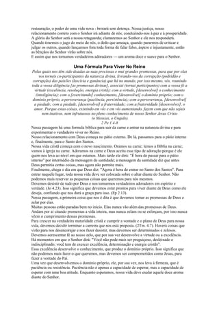 restauração, o poder de uma vida nova - brotará sem detença. Nossa justiça, nosso
relacionamento correto com o Senhor irá adiante de nós, conduzindo-nos à paz e à prosperidade.
A glória do Senhor será a nossa retaguarda; clamaremos ao Senhor e ele nos responderá.
Quando tirarmos o jugo do meio de nós, o dedo que ameaça, quando pararmos de criticar e
julgar os outros, quando lançarmos fora toda forma de falar falso, áspero e injustamente, então
as bênçãos do Senhor virão sobre nós.
E assim que nos tornamos verdadeiros adoradores — um aroma doce e suave para o Senhor.

Uma Fórmula Para Viver No Reino
Pelas quais nos têm sido doadas as suas preciosas e mui grandes promessas, para que por elas
vos torneis co-participantes da natureza divina, livrando-vos da corrupção (podridão e
corrupção) das paixões (lascívia e ganância) que há no mundo, por isso mesmo, vós, reunindo
toda a vossa diligência [as promessas divinas], associai (tornai participantes) com a vossa fé a
virtude (excelência, resolução, energia cristã); com a virtude, [desenvolvei] o conhecimento
(inteligência); com o [exercitando] conhecimento, [desenvolvei] o domínio próprio; com o
domínio próprio, a perseverança (paciência, persistência); com a perseverança, [desenvolvei]
a piedade; com a piedade, [desenvolvei] a fraternidade; com a fraternidade [desenvolvei], o
amor. Porque estas coisas, existindo em vós e em vós aumentando, fazem com que não sejais
nem inativos, nem infrutuosos no pleno conhecimento de nosso Senhor Jesus Cristo
(o Messias, o Ungido).
2 Pe 1.4-8
Nessa passagem há uma formula bíblica para sair da carne e entrar na natureza divina e para
experimentar o verdadeiro viver no Reino.
Nosso relacionamento com Deus começa no pátio externo. De lá, passamos para o pátio interno
e, finalmente, para o Santo dos Santos.
Nossa vida cristã começa com o novo nascimento. Oramos na carne; lemos a Bíblia na carne;
vamos à igreja na carne. Adoramos na carne e Deus aceita esse tipo de adoração porque é ele
quem nos leva ao nível em que estamos. Mais tarde ele dirá: "É hora de passar para o pátio
interno" por intermédio da mensagem de santidade; a mensagem da santidade diz que antes
Deus permitia certas coisas, mas agora não permite mais.
Finalmente, chega o dia em que Deus diz: "Agora é hora de entrar no Santo dos Santos". Para
entrar naquele lugar, toda nossa vida deve ser colocada sobre o altar diante do Senhor. Não
podemos mais reservar as pequenas coisas que queremos para nós mesmos.
Devemos desistir de tudo por Deus e nos tornarmos verdadeiros adoradores em espírito e
verdade. (Jo 4.23). Isso significa que devemos estar prontos para viver diante de Deus como ele
deseja, confiando que nos dará a graça para isso. (Fp 2.13).
Nessa passagem, a primeira coisa que nos é dita é que devemos tomar as promessas de Deus e
zelar por elas.
Muitas pessoas estão paradas bem no início. Elas nunca vão além das promessas de Deus.
Andam por aí citando promessas a vida inteira, mas nunca zelam ou se esforçam, por isso nunca
vêem o cumprimento dessas promessas.
Para crescer na verdadeira maturidade cristã e cumprir a vontade e o plano de Deus para nossa
vida, devemos decidir terminar a carreira que nos está proposta. (2Tm. 4.7). Haverá coisas que
virão para nos desencorajar e nos fazer desistir, mas devemos ser determinados e zelosos.
Devemos acrescentar fé ao nosso zelo, que por sua vez desenvolve a virtude ou a excelência.
Há momentos em que o Senhor dirá: "Você não pode mais ser preguiçoso, desleixado e
indisciplinado; você tem de exercer excelência, determinação e energia cristãs".
Essa excelência desenvolve o conhecimento, que produz o domínio próprio. Isso significa que
não podemos mais fazer o que queremos, mas devemos ser comprometidos como Jesus, para
fazer a vontade do Pai.
Uma vez que desenvolvemos o domínio próprio, ele, por sua vez, nos leva à firmeza, que é
paciência ou resistência. Paciência não é apenas a capacidade de esperar, mas a capacidade de
esperar com uma boa atitude. Enquanto esperamos, nossa vida deve exalar aquele doce aroma
diante do Senhor.

 