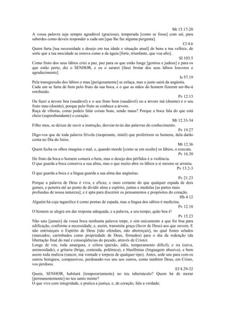 Mt 15.17-20
A vossa palavra seja sempre agradável (graciosa), temperada [como se fosse] com sal, para
saberdes como deveis responder a cada um [que lhe faz alguma pergunta].
Cl 4.6
Quem farta [tua necessidade e desejo em tua idade e situação atual] de bens a tua velhice, de
sorte que a tua mocidade se renova como a da águia [forte, triunfante, que voa alto].
SI 103.5
Como fruto dos seus lábios criei a paz, paz para os que estão longe [gentios e judeus] e para os
que estão perto, diz o SENHOR, e eu o sararei [farei brotar dos seus lábios louvores e
agradecimento].
Is 57.19
Pela transgressão dos lábios o mau [perigosamente] se enlaça, mas o justo sairá da angústia.
Cada um se farta de bem pelo fruto da sua boca, e o que as mãos do homem fizerem ser-lhe-á
retribuído.
Pv 12.13
Ou fazei a árvore boa (saudável) e o seu fruto bom (saudável) ou a árvore má (doente) e o seu
fruto mau (doente); porque pelo fruto se conhece a árvore.
Raça de víboras, como podeis falar coisas boas, sendo maus? Porque a boca fala do que está
cheio (superabundante) o coração.
Mt 12.33-34
Filho meu, se deixas de ouvir a instrução, desviar-te-ás das palavras do conhecimento.
Pv 19.27
Digo-vos que de toda palavra frívola (inoperante, inútil) que proferirem os homens, dela darão
conta no Dia do Juízo.
Mt 12.36
Quem fecha os olhos imagina o mal, e, quando morde [como se em oculto] os lábios, o executa.
Pv 16.30
Do fruto da boca o homem comerá o bem, mas o desejo dos pérfidos é a violência.
O que guarda a boca conserva a sua alma, mas o que muito abre os lábios a si mesmo se arruína.
Pv 13.2-3
O que guarda a boca e a língua guarda a sua alma das angústias.
Pv 21.23
Porque a palavra de Deus é viva, e eficaz, e mais cortante do que qualquer espada de dois
gumes, e penetra até ao ponto de dividir alma e espírito, juntas e medulas [as partes mais
profundas de nossa natureza], e é apta para discernir os pensamentos e propósitos do coração.
Hb 4.12
Alguém há cuja tagarelice é como pontas de espada, mas a língua dos sábios é medicina.
Pv 12.18
O homem se alegra em dar resposta adequada, e a palavra, a seu tempo, quão boa é!
Pv 15.23
Não saia [jamais] da vossa boca nenhuma palavra torpe, e sim unicamente a que for boa para
edificação, conforme a necessidade, e, assim, transmita graça (favor de Deus) aos que ouvem. E
não entristeçais o Espírito de Deus [não ofendais, não aborreçais], no qual fostes selados
(marcados, carimbados como propriedade de Deus, firmados) para o dia da redenção (da
libertação final do mal e conseqüências do pecado, através de Cristo).
Longe de vós, toda amargura, e cólera (paixão, ódio, temperamento difícil), e ira (raiva,
animosidade), e gritaria (briga, contenda, polêmica), e blasfêmias (linguagem abusiva), e bem
assim toda malícia (rancor, má vontade e torpeza de qualquer tipo). Antes, sede uns para com os
outros benignos, compassivos, perdoando-vos uns aos outros, como também Deus, em Cristo,
vos perdoou.
Ef 4.29-32
Quem, SENHOR, habitará [temporariamente] no teu tabernáculo? Quem há de morar
[permanentemente] no teu santo monte?
O que vive com integridade, e pratica a justiça, e, de coração, fala a verdade;

 