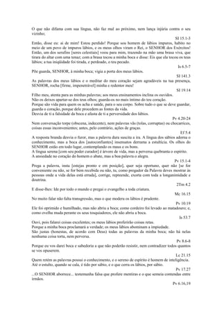 O que não difama com sua língua, não faz mal ao próximo, nem lança injúria contra o seu
vizinho;
SI 15.1-3
Então, disse eu: ai de mim! Estou perdido! Porque sou homem de lábios impuros, habito no
meio de um povo de impuros lábios, e os meus olhos viram o Rei, o SENHOR dos Exércitos!
Então, um dos serafins [seres celestiais] voou para mim, trazendo na mão uma brasa viva, que
tirara do altar com uma tenaz; com a brasa tocou a minha boca e disse: Eis que ela tocou os teus
lábios; a tua iniqüidade foi tirada, e perdoado, o teu pecado.
Is 6.5-7
Põe guarda, SENHOR, à minha boca; vigia a porta dos meus lábios.
SI 141.3
As palavras dos meus lábios e o meditar do meu coração sejam agradáveis na tua presença,
SENHOR, rocha [firme, impenetrável] minha e redentor meu!
SI 19.14
Filho meu, atenta para as minhas palavras; aos meus ensinamentos inclina os ouvidos.
Não os deixes apartar-se dos teus olhos; guarda-os no mais íntimo do teu coração.
Porque são vida para quem os acha e saúde, para o seu corpo. Sobre tudo o que se deve guardar,
guarda o coração, porque dele procedem as fontes da vida.
Desvia de ti a falsidade da boca e afasta de ti a perversidade dos lábios.
Pv 4.20-24
Nem conversação torpe (obscena, indecente), nem palavras vãs (tolas, corruptas) ou chocarrices,
coisas essas inconvenientes; antes, pelo contrário, ações de graças.
Ef 5.4
A resposta branda desvia o furor, mas a palavra dura suscita a ira. A língua dos sábios adorna o
conhecimento, mas a boca dos [autoconfiantes] insensatos derrama a estultícia. Os olhos do
SENHOR estão em todo lugar, contemplando os maus e os bons.
A língua serena [com seu poder curador] é árvore de vida, mas a perversa quebranta o espírito.
A ansiedade no coração do homem o abate, mas a boa palavra o alegra.
Pv 15.1-4
Prega a palavra, insta [estejas pronto e em posição], quer seja oportuno, quer não [se for
conveniente ou não, se for bem recebida ou não, tu, como pregador da Palavra deves mostrar às
pessoas onde a vida delas está errada], corrige, repreende, exorta com toda a longanimidade e
doutrina.
2Tm 4.2
E disse-lhes: Ide por todo o mundo e pregai o evangelho a toda criatura.
Mc 16.15
No muito falar não falta transgressão, mas o que modera os lábios é prudente.
Pv 10.19
Ele foi oprimido e humilhado, mas não abriu a boca; como cordeiro foi levado ao matadouro; e,
como ovelha muda perante os seus tosquiadores, ele não abriu a boca.
Is 53.7
Ouvi, pois falarei coisas excelentes; os meus lábios proferirão coisas retas.
Porque a minha boca proclamará a verdade; os meus lábios abominam a impiedade.
São justas (honestas, de acordo com Deus) todas as palavras da minha boca; não há nelas
nenhuma coisa torta, nem perversa.
Pv 8.6-8
Porque eu vos darei boca e sabedoria a que não poderão resistir, nem contradizer todos quantos
se vos opuserem.
Lc 21.15
Quem retém as palavras possui o conhecimento, e o sereno de espírito é homem de inteligência.
Até o estulto, quando se cala, é tido por sábio, e o que cerra os lábios, por sábio.
Pv 17.27
...O SENHOR aborrece... testemunha falsa que profere mentiras e o que semeia contendas entre
irmãos.
Pv 6.16,19

 