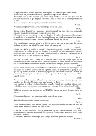 O ímpio, com a boca, destrói o próximo, mas os justos são libertados pelo conhecimento.
No bem-estar dos justos exulta a cidade, e, perecendo os perversos, há júbilo.
Pela bênção que os retos suscitam [por causa deles], a cidade se exalta, mas pela boca dos
perversos é derribada. O que despreza o próximo é falto de senso, mas o homem prudente, este
se cala.
O mexeriqueiro descobre o segredo, mas o fiel de espírito o encobre.
Pv 11.9-13
A boca do justo profere a sabedoria, e a sua língua fala o que é justo.
SI 37.30
Agora, porém, despojai-vos, igualmente [completamente], de tudo isto: ira, indignação,
maldade, maledicência, linguagem obscena do vosso falar.
Não mintais uns aos outros, uma vez que vos despistes do velho (não regenerado) homem com
os seus feitos e vos revestistes do novo [espiritual] homem que [ainda no processo] se refaz para
o pleno conhecimento, segundo a imagem (semelhança) daquele que o criou;
Cl 3.8-10
Deus não é homem, para que minta; nem filho de homem, para que se arrependa. Porventura,
tendo ele prometido, não o fará? Ou, tendo falado, não o cumprirá?
Nm 23.19
Quando vier, porém, o Espírito da verdade (o Espírito que concede a verdade), ele vos guiará a
toda (completa) a verdade; porque não falará por si mesmo [de sua própria autoridade], mas dirá
tudo o que tiver ouvido [do Pai; ele dará a mensagem que foi dada a ele] e vos anunciará as
coisas que hão de vir [que acontecerão no futuro].
Jo 16.13
Vós sois do diabo, que é vosso pai, e quereis satisfazer-lhe os desejos [que lhe são
característicos]. Ele foi homicida desde o princípio e jamais se firmou na verdade, porque nele
não há verdade. Quando ele profere mentira, fala do que lhe é próprio, porque é mentiroso ...
Jo 8.44
Quanto, porém, aos covardes, aos incrédulos, aos abomináveis, aos assassinos, aos impuros, aos
feiticeiros, aos idolatras (aqueles que dão suprema devoção a qualquer um ou qualquer coisa
que não seja a Deus) e a todos os mentirosos (aqueles que sabidamente conduzem a mentira por
palavras ou obras), a parte que lhes cabe será no lago que arde com fogo e enxofre, a saber, a
segunda morte.
Ap 21.8
Por isso, deixando a mentira, fale cada um a verdade com o seu próximo, porque somos
membros uns dos outros Nem deis lugar [oportunidade] ao diabo.
Mas, seguindo a verdade [em tudo, falando a verdade, vivendo em verdade e lidando com a
verdade] em amor, cresçamos em tudo naquele que é a cabeça, Cristo (o Messias, o Ungido)
Ef 4.15
Os lábios mentirosos são abomináveis ao SENHOR, mas os que agem fielmente são o seu
prazer.
Pv 12.22
O homem que lisonjeia a seu próximo arma-lhe uma rede aos passos.
Pv 29.5
Não dirás falso testemunho contra o teu próximo.
Êx 20.16
Eis as coisas que deveis fazer: Falai a verdade cada um com o seu próximo, executai juízo nas
vossas portas, segundo a verdade, em favor da paz;
Zc 8.16
O que diz a verdade manifesta a justiça (honestidade e postura correta diante de Deus), mas a
testemunha falsa, a fraude. Alguém há cuja tagarelice é como pontas de espada, mas a língua
dos sábios é medicina.
O lábio veraz permanece para sempre, mas a língua mentirosa, apenas um momento.
Pv 12.17-19

 