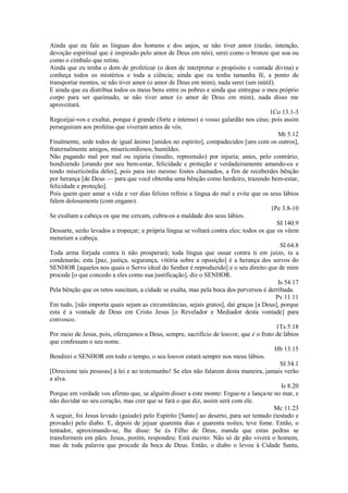 Ainda que eu fale as línguas dos homens e dos anjos, se não tiver amor (razão, intenção,
devoção espiritual que é inspirado pelo amor de Deus em nós), serei como o bronze que soa ou
como o címbalo que retine.
Ainda que eu tenha o dom de profetizar (o dom de interpretar o propósito e vontade divina) e
conheça todos os mistérios e toda a ciência; ainda que eu tenha tamanha fé, a ponto de
transportar montes, se não tiver amor (o amor de Deus em mim), nada serei (um inútil).
E ainda que eu distribua todos os meus bens entre os pobres e ainda que entregue o meu próprio
corpo para ser queimado, se não tiver amor (o amor de Deus em mim), nada disso me
aproveitará.
1Co 13.1-3
Regozijai-vos e exultai, porque é grande (forte e intenso) o vosso galardão nos céus; pois assim
perseguiram aos profetas que viveram antes de vós.
Mt 5.12
Finalmente, sede todos de igual ânimo [unidos no espírito], compadecidos [uns com os outros],
fraternalmente amigos, misericordiosos, humildes.
Não pagando mal por mal ou injúria (insulto, repreensão) por injuria; antes, pelo contrário,
bendizendo [orando por seu bem-estar, felicidade e proteção e verdadeiramente amando-os e
tendo misericórdia deles], pois para isto mesmo fostes chamados, a fim de receberdes bênção
por herança [de Deus — para que você obtenha uma bênção como herdeiro, trazendo bem-estar,
felicidade e proteção].
Pois quem quer amar a vida e ver dias felizes refreie a língua do mal e evite que os seus lábios
falem dolosamente (com engano).
1Pe 3.8-10
Se exaltam a cabeça os que me cercam, cubra-os a maldade dos seus lábios.
SI 140.9
Dessarte, serão levados a tropeçar; a própria língua se voltará contra eles; todos os que os vêem
meneiam a cabeça.
SI 64.8
Toda arma forjada contra ti não prosperará; toda língua que ousar contra ti em juízo, tu a
condenarás; esta [paz, justiça, segurança, vitória sobre a oposição] é a herança dos servos do
SENHOR [aqueles nos quais o Servo ideal do Senhor é reproduzido] e o seu direito que de mim
procede [o que concedo a eles como sua justificação], diz o SENHOR.
Is 54.17
Pela bênção que os retos suscitam, a cidade se exalta, mas pela boca dos perversos é derribada.
Pv 11.11
Em tudo, [não importa quais sejam as circunstâncias, sejais gratos], dai graças [a Deus], porque
esta é a vontade de Deus em Cristo Jesus [o Revelador e Mediador desta vontade] para
convosco.
1Ts 5.18
Por meio de Jesus, pois, ofereçamos a Deus, sempre, sacrifício de louvor, que é o fruto de lábios
que confessam o seu nome.
Hb 13.15
Bendirei o SENHOR em todo o tempo, o seu louvor estará sempre nos meus lábios.
SI 34.1
[Direcione tais pessoas] à lei e ao testemunho! Se eles não falarem desta maneira, jamais verão
a alva.
Is 8.20
Porque em verdade vos afirmo que, se alguém disser a este monte: Ergue-te e lança-te no mar, e
não duvidar no seu coração, mas crer que se fará o que diz, assim será com ele.
Mc 11.23
A seguir, foi Jesus levado (guiado) pelo Espírito [Santo] ao deserto, para ser tentado (testado e
provado) pelo diabo. E, depois de jejuar quarenta dias e quarenta noites, teve fome. Então, o
tentador, aproximando-se, lhe disse: Se és Filho de Deus, manda que estas pedras se
transformem em pães. Jesus, porém, respondeu: Está escrito: Não só de pão viverá o homem,
mas de toda palavra que procede da boca de Deus. Então, o diabo o levou à Cidade Santa,

 