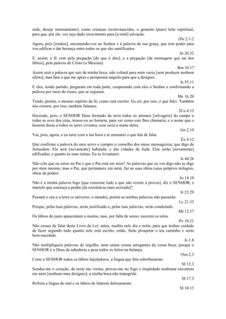 sede, deseje intensamente), como crianças recém-nascidas, o genuíno (puro) leite espiritual,
para que, por ele, vos seja dado crescimento para [a total] salvação.
1Pe 2.1-2
Agora, pois [irmãos], encomendo-vos ao Senhor e à palavra da sua graça, que tem poder para
vos edificar e dar herança entre todos os que são santificados.
At 20.32
E, assim, a fé vem pela pregação [do que é dito], e a pregação [da mensagem que sai dos
lábios], pela palavra de Cristo (o Messias).
Rm 10.17
Assim será a palavra que sair da minha boca: não voltará para mim vazia [sem produzir nenhum
efeito], mas fará o que me apraz e prosperará naquilo para que a designei.
Is 55.11
E eles, tendo partido, pregaram em toda parte, cooperando com eles o Senhor e confirmando a
palavra por meio de sinais, que se seguiam.
Mc 16.20
Tendo, porém, o mesmo espírito da fé, como está escrito: Eu cri; por isso, é que falei. Também
nós cremos; por isso, também falamos.
2Co 4.13
Havendo, pois, o SENHOR Deus formado da terra todos os animais [selvagens] do campo e
todas as aves dos céus, trouxe-os ao homem, para ver como este lhes chamaria; e o nome que o
homem desse a todos os seres viventes, esse seria o nome deles.
Gn 2.19
Vai, pois, agora, e eu serei com a tua boca e te ensinarei o que hás de falar.
Êx 4.12
Que confirmo a palavra do meu servo e cumpro o conselho dos meus mensageiros; que digo de
Jerusalém: Ela será [novamente] habitada; e das cidades de Judá: Elas serão [novamente]
edificadas; e quanto às suas ruínas: Eu as levantarei.
Is 44.26
Não crês que eu estou no Pai e que o Pai está em mim? As palavras que eu vos digo não as digo
por mim mesmo; mas o Pai, que permanece em mim, faz as suas obras (seus próprios milagres,
obras de poder).
Jo 14.10
Não é a minha palavra fogo [que consome tudo o que não resiste a provas], diz o SENHOR, e
martelo que esmiuça a penha [da resistência mais acirrada]?
Jr 23.29
Passará o céu e a terra (o universo, o mundo), porém as minhas palavras não passarão.
Lc 21.33
Porque, pelas tuas palavras, serás justificado e, pelas tuas palavras, serás condenado.
Mt 12.37
Os lábios do justo apascentam a muitos, mas, por falta de senso, morrem os tolos.
Pv 10.21
Não cesses de falar deste Livro da Lei; antes, medita nele dia e noite, para que tenhas cuidado
de fazer segundo tudo quanto nele está escrito; então, farás prosperar o teu caminho e serás
bem-sucedido.
Js 1.8
Não multipliqueis palavras de orgulho, nem saiam coisas arrogantes da vossa boca; porque o
SENHOR é o Deus da sabedoria e pesa todos os feitos na balança.
1Sm 2.3
Corte o SENHOR todos os lábios bajuladores, a língua que fala soberbamente.
SI 12.3
Sondas-me o coração, de noite me visitas, provas-me no fogo e iniqüidade nenhuma encontras
em mim [nenhum mau desígnio]; a minha boca não transgride.
SI 17.3
Refreia a língua do mal e os lábios de falarem dolosamente.
SI 34.13

 