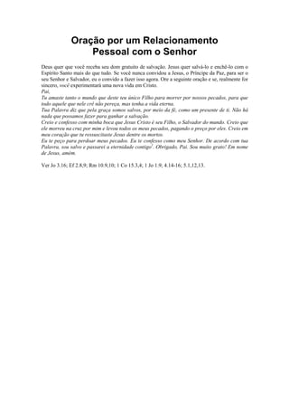 Oração por um Relacionamento
Pessoal com o Senhor
Deus quer que você receba seu dom gratuito de salvação. Jesus quer salvá-lo e enchê-lo com o
Espírito Santo mais do que tudo. Se você nunca convidou a Jesus, o Príncipe da Paz, para ser o
seu Senhor e Salvador, eu o convido a fazer isso agora. Ore a seguinte oração e se, realmente for
sincero, você experimentará uma nova vida em Cristo.
Pai,
Tu amaste tanto o mundo que deste teu único Filho para morrer por nossos pecados, para que
todo aquele que nele crê não pereça, mas tenha a vida eterna.
Tua Palavra diz que pela graça somos salvos, por meio da fé, como um presente de ti. Não há
nada que possamos fazer para ganhar a salvação.
Creio e confesso com minha boca que Jesus Cristo é seu Filho, o Salvador do mundo. Creio que
ele morreu na cruz por mim e levou todos os meus pecados, pagando o preço por eles. Creio em
meu coração que tu ressuscitaste Jesus dentre os mortos.
Eu te peço para perdoar meus pecados. Eu te confesso como meu Senhor. De acordo com tua
Palavra, sou salvo e passarei a eternidade contigo1. Obrigado, Pai. Sou muito grato! Em nome
de Jesus, amém.
Ver Jo 3.16; Ef 2.8,9; Rm 10.9,10; 1 Co 15.3,4; 1 Jo 1.9; 4.14-16; 5.1,12,13.

 