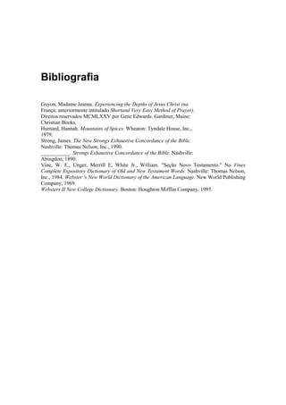 Bibliografia
Guyon, Madame Jeanne. Experiencing the Depths of Jesus Christ (na
França; anteriormente intitulado Shortand Very Easy Method of Prayer).
Direitos reservados MCMLXXV por Gene Edwards. Gardiner, Maine:
Christian Books.
Hurnard, Hannah. Mountains of Spices. Wheaton: Tyndale House, Inc.,
1979.
Strong, James. The New Strongs Exhaustíve Concordance of the Bible.
Nashville: Thomas Nelson, Inc., 1990.
___________. Strongs Exhaustíve Concordance of the Bible. Nashville:
Abingdon, 1890.
Vine, W. E., Unger, Merrill E, White Jr., William. "Seção Novo Testamento." No Vines
Complete Expository Dictionary of Old and New Testament Words. Nashville: Thomas Nelson,
Inc., 1984. Webster 's New World Dictionary of the American Language. New World Publishing
Company, 1969.
Websters II New College Dictionary. Boston: Houghton Mifflin Company, 1995.

 