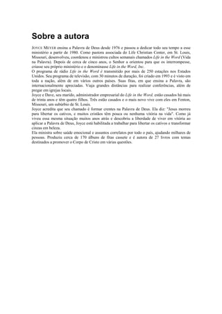 Sobre a autora
JOYCE MEYER ensina a Palavra de Deus desde 1976 e passou a dedicar todo seu tempo a esse
ministério a partir de 1980. Como pastora associada do Life Christian Center, em St. Louis,
Missouri, desenvolveu, coordenou e ministrou cultos semanais chamados Life in the Word (Vida
na Palavra). Depois de cerca de cinco anos, o Senhor a orientou para que os interrompesse,
criasse seu próprio ministério e o denominasse Life in the Word, Inc.
O programa de rádio Life in the Word é transmitido por mais de 250 estações nos Estados
Unidos. Seu programa de televisão, com 30 minutos de duração, foi criado em 1993 e é visto em
toda a nação, além de em vários outros países. Suas fitas, em que ensina a Palavra, são
internacionalmente apreciadas. Viaja grandes distâncias para realizar conferências, além de
pregar em igrejas locais.
Joyce e Dave, seu marido, administrador empresarial do Life in the Word, estão casados há mais
de trinta anos e têm quatro filhos. Três estão casados e o mais novo vive com eles em Fenton,
Missouri, um subúrbio de St. Louis.
Joyce acredita que seu chamado é formar crentes na Palavra de Deus. Ela diz: "Jesus morreu
para libertar os cativos, e muitos cristãos têm pouca ou nenhuma vitória na vida". Como já
viveu essa mesma situação muitos anos atrás e descobriu a liberdade de viver em vitória ao
aplicar a Palavra de Deus, Joyce está habilitada a trabalhar para libertar os cativos e transformar
cinzas em beleza.
Ela ministra sobre saúde emocional e assuntos correlatos por todo o país, ajudando milhares de
pessoas. Produziu cerca de 170 álbuns de fitas cassete e é autora de 27 livros com temas
destinados a promover o Corpo de Cristo em várias questões.

 