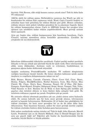 Araştırma Serisi No.9                                         Mor İnek Kavramı
¯¯¯¯¯¯¯¯¯¯¯¯¯¯¯¯¯¯¯¯¯¯¯¯¯¯¯¯¯¯¯¯¯¯      9    ¯¯¯¯¯¯¯¯¯¯¯¯¯¯¯¯¯¯¯¯¯¯¯¯¯¯¯¯¯¯¯¯¯¯
büyüttü. Peki Revson, elde ettiği kazancı nereye yatırdı sizce? Tabi ki daha fazla
TV reklamına!
1962'de akıllı bir reklam ajansı, Bullwinkle'ın yaratıcısı Jay Ward'ı işe aldı ve
kendisinden bir reklam filmi yapmasını istedi. Ward, Cap'n Crunch'ı keşfetti ve
ardından hazır hale getirilmiş bir reklam fikriyle geri geldi .Hemen ardından,
reklamı isteyen tahıl şirketi tahıldan gerçekten bir iş çıkarmayı başardı. Şayet
bir reklam kampanyaları olursa, Cap'n in ABD'deki hemen her çocuğun içine
işlemesi için istedikleri kadar reklam yapabileceklerdi. Mısır gevreği satmak
ikinci aşamaydı.
Aynı şey bugün olsa, reklam kampanyanızı kim hazırlarsa hazırlasın, Cap'n
Crunch'ı tanıtma masrafının altına kesinlikle giremezdiniz. Çocuklar da
yetişkinler de sizi dinlemezlerdi.




Şekerleme dükkanındaki tüketiciler çocuklardı. Cepleri parlak madeni paralarla
doluydu ve bir şey almak için içlerinde büyük bir iştah vardı. Önce televizyondan
aldık, sonra dükkandan. Acelemiz vardı ve evlerimizi, buzdolabımızı ve
garajımızı ağzına kadar doldurmak istiyorduk.
Aşağıda sıralanmış Procter&Gamble markaları TV endüstri döngüsünün
varlığını kanıtlayan önemli listedir. Bu listeyi okurken kafanızın içinde çeşitli
imajların ve cıngılların dolaşmamasına imkan var mı?
Bold, Bounce, Bounty, Cascade, Charmin, Cheer, Cover Girl, Crest, Dawn,
Downy, Folgers, Head&Shoulders, Herbal Essences, Ivory, Max Factor, Miss
Clairol, Mr. Clean, Nice'n Easy, Noxzema, Nyquil, Oil of Olay, Old Spice,
Pampers, Pepto-Bismol, Pringles, Safeguard, Scope, Secret, Tampax, Tide, Vicks,
Vidal Sassoon ve Zest. Bunlara bir de Wisk ve Insh Sprmg gibi özellikle çok
şaşırtıcı olan ürünleri ekleyin ve konu böylece daha anlaşılır hale geldi. Bu
ürünlerin reklamını yapmak işe yaradı. Gerçekten çok işe yaradı.
Bu sistemin etkisini abartmak gerçekten çok zor, çünkü sistem zaten fazlasıyla
etkili. Ne zaman kahvaltı için bir kutu mısır gevreği alsanız, televizyonun
gücünü iş başında buluyorsunuz. Muhtemelen 30 yıl kadar önce gördüğünüz bir
reklam yüzünden, bir kutu mısır gevreğine bir ya da iki dolar daha fazla
ödüyorsunuz. Yani hayatınız boyunca, sadece bir mısır gevreği üzerine yapılan
bir reklam yüzünden binlerce dolar fazladan para harcıyorsunuz.
Peki sadece marketlerde satılan ürünler mi? Tabi ki değil. John Hancock, Merrill
Lynch, Prudential için ya da Daniels Midland, Jeep ve Ronald Reagan için de
aynı şey geçerli değil mi? Diğerleri gibi bunlar da hayatlarımızdaki büyük
markalar, büyük fikirler ve büyük çekimler.


__________________________________________________________________
© WWW.MAXIMUMBILGI.COM
 
