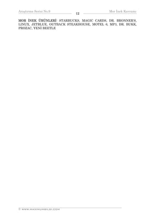 Araştırma Serisi No.9                                      Mor İnek Kavramı
¯¯¯¯¯¯¯¯¯¯¯¯¯¯¯¯¯¯¯¯¯¯¯¯¯¯¯¯¯¯¯¯¯¯   12   ¯¯¯¯¯¯¯¯¯¯¯¯¯¯¯¯¯¯¯¯¯¯¯¯¯¯¯¯¯¯¯¯¯¯
MOR İNEK ÜRÜNLERİ: STARBUCKS, MAGIC CARDS, DR. BRONNER'S,
LINUX, JETBLUE, OUTBACK STEAKHOUSE, MOTEL 6, MP3, DR. BUKK,
PROZAC, YENİ BEETLE




__________________________________________________________________
© WWW.MAXIMUMBILGI.COM
 