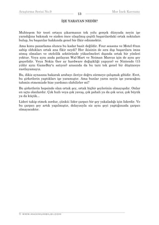 Araştırma Serisi No.9                                          Mor İnek Kavramı
¯¯¯¯¯¯¯¯¯¯¯¯¯¯¯¯¯¯¯¯¯¯¯¯¯¯¯¯¯¯¯¯¯¯      13    ¯¯¯¯¯¯¯¯¯¯¯¯¯¯¯¯¯¯¯¯¯¯¯¯¯¯¯¯¯¯¯¯¯¯
                             İŞE YARAYAN NEDİR?


Muhteşem bir teori ortaya çıkarmanın tek yolu gerçek dünyada neyin işe
yaradığına bakmak ve sizden önce ulaşılmış çeşitli başarılardaki ortak noktaları
bulup, bu başarılar hakkında genel bir fikir edinmektir.
Ama konu pazarlama olunca bu kadar basit değildir. Four seasons ve Motel 6'nın
sahip oldukları ortak ana fikir neydi? Her ikisinin de sıra dışı başarılara imza
atmış olmaları ve otelcilik sektöründe yükselmeleri dışında ortak bir yönleri
yoktur. Veya aynı anda patlayan Wal-Mart ve Neiman Marcus için de aynı şey
geçerlidir. Veya Nokia (her ay hardware değişikliği yapıyor) ve Nintendo (15
yıldır aynı GameBoy'u satıyor) arasında da bu tarz tek genel bir düşünceye
rastlayamayız.
Bu, dikiz aynasına bakarak arabayı ileriye doğru sürmeye çalışmak gibidir. Evet,
bu şirketlerin yaptıkları işe yaramıştır. Ama bunlar yarın neyin işe yaracağını
tahmin etmemizde bize yardımcı olabilirler mi?
Bu şirketlerin hepsinde olan ortak şey, ortak hiçbir şeylerinin olmayışıdır. Onlar
en uçta olanlardır. Çok hızlı veya çok yavaş, çok pahalı ya da çok ucuz, çok büyük
ya da küçük...
Lideri takip etmek zordur, çünkü; lider çarpıcı bir şey yakaladığı için liderdir. Ve
bu çarpıcı şey artık yapılmıştır, dolayısıyla siz aynı şeyi yaptığınızda çarpıcı
olmayacaktır.




__________________________________________________________________
© WWW.MAXIMUMBILGI.COM
 