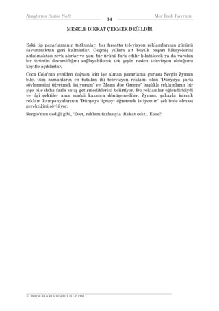 Araştırma Serisi No.9                                          Mor İnek Kavramı
¯¯¯¯¯¯¯¯¯¯¯¯¯¯¯¯¯¯¯¯¯¯¯¯¯¯¯¯¯¯¯¯¯¯       14   ¯¯¯¯¯¯¯¯¯¯¯¯¯¯¯¯¯¯¯¯¯¯¯¯¯¯¯¯¯¯¯¯¯¯
                    MESELE DİKKAT ÇEKMEK DEĞİLDİR


Eski tip pazarlamanın tutkunları her fırsatta televizyon reklamlarının gücünü
savunmaktan geri kalmazlar. Geçmiş yıllara ait büyük başarı hikayelerini
anlatmaktan zevk alırlar ve yeni bir ürünü fark edilir kılabilecek ya da varolan
bir ürünün devamlılığını sağlayabilecek tek şeyin neden televizyon olduğunu
keyifle açıklarlar,
Coca Cola'nın yeniden doğuşu için işe alınan pazarlama gurusu Sergio Zyman
bile, tüm zamanların en tutulan iki televizyon reklamı olan 'Dünyaya şarkı
söylemesini öğretmek istiyorum' ve 'Mean Joe Greene' başlıklı reklamların bir
şişe bile daha fazla satış getirmediklerini belirtiyor. Bu reklamlar eğlendiriciydi
ve ilgi çektiler ama maddi kazanca dönüşemediler. Zyman, şakayla karışık
reklam kampanyalarının 'Dünyaya içmeyi öğretmek istiyorum' şeklinde olması
gerektiğini söylüyor.
Sergio'nun dediği gibi, 'Evet, reklam fazlasıyla dikkat çekti. Eeee?'




__________________________________________________________________
© WWW.MAXIMUMBILGI.COM
 