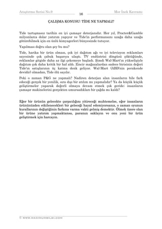 Araştırma Serisi No.9                                        Mor İnek Kavramı
¯¯¯¯¯¯¯¯¯¯¯¯¯¯¯¯¯¯¯¯¯¯¯¯¯¯¯¯¯¯¯¯¯¯     16   ¯¯¯¯¯¯¯¯¯¯¯¯¯¯¯¯¯¯¯¯¯¯¯¯¯¯¯¯¯¯¯¯¯¯
                  ÇALIŞMA KONUSU: TİDE NE YAPMALI?


Tide tartışmasız tarihin en iyi çamaşır deterjanıdır. Her yıl, Procter&Gamble
milyonlarca dolar yatırım yapıyor ve Tide'in performansını uzağa daha uzağa
götürebilmek için en ünlü kimyagerleri bünyesinde tutuyor.
Yapılması doğru olan şey bu mu?
Tide, harika bir ürün olması, çok iyi dağıtım ağı ve iyi televizyon reklamları
sayesinde çok çabuk başarıya ulaştı. TV endüstrisi döngüsü çöktüğünde,
reklamlar gitgide daha az ilgi çekemeye başladı. Şimdi Wal-Mart'ın yükselişiyle
dağıtım çok daha kritik bir hal aldı. Zincir mağazalardan sadece birisinin değeri
Tide'ın satışlarının üç katma denk geliyor. Wal-Mart (ABD'nin perakende
devidir) olmadan, Tide ölü sayılır.
Peki o zaman P&G ne yapmalı? Nadiren deterjan alan insanların bile fark
edeceği gerçek bir yenilik, sıra dışı bir atılım mı yapmalıdır? Ya da küçük küçük
geliştirmeler yaparak değerli olmaya devam etmek çok geride; insanların
çamaşır makinelerini gerçekten umursadıkları bir çağda mı kaldı?


Eğer bir ürünün gelecekte çarpıcılığını yitireceği muhtemelse, eğer insanların
ürününüzden etkilenecekleri bir geleceği hayal edemiyorsanız, o zaman oyunun
kurallarının değiştiğinin farkına varma vakti gelmiş demektir. Ölmek üzere olan
bir ürüne yatırım yapmaktansa, paranızı saklayın ve onu yeni bir ürün
geliştirmek için harcayın.




__________________________________________________________________
© WWW.MAXIMUMBILGI.COM
 