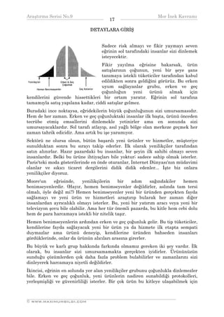 Araştırma Serisi No.9                                        Mor İnek Kavramı
¯¯¯¯¯¯¯¯¯¯¯¯¯¯¯¯¯¯¯¯¯¯¯¯¯¯¯¯¯¯¯¯¯¯     17   ¯¯¯¯¯¯¯¯¯¯¯¯¯¯¯¯¯¯¯¯¯¯¯¯¯¯¯¯¯¯¯¯¯¯
                              DETAYLARA GİRİŞ


                                   Sadece risk almayı ve fikir yaymayı seven
                                   eğrinin sol tarafındaki insanlar sizi dinlemek
                                   isteyecektir.
                                   Fikir yayılma eğrisine bakarsak, ürün
                                   satışlarının çoğunun, yeni bir şeye şans
                                   tanımaya istekli tüketiciler tarafından kabul
                                   edildikten sonra geldiğini görürüz. Bu erken
                                   uyum sağlayanlar grubu, erken ve geç
                                   çoğunluğun      yeni  ürünü      almak    için
kendilerini güvende hissettikleri bir ortam yaratır. Eğrinin sol tarafına
tamamıyla satış yapılana kadar, ciddi satışlar gelmez.
Buradaki ince noktaysa, eğridekilerin büyük çoğunluğunun sizi umursamasıdır.
Hem de her zaman. Erken ve geç çoğunluktaki insanlar ilk başta, ürünü önceden
tecrübe etmiş emsallerini dinlemekle yetinirler ama en sonunda sizi
umursayacaklardır. Sol tarafı atlayıp, asıl yağlı bölge olan merkeze geçmek her
zaman tahrik edicidir. Ama artık bu işe yaramıyor.
Sektörü ne olursa olsun, bütün başarılı yeni ürünler ve hizmetler, müşteriye
sunulduktan sonra bu sırayı takip ederler. İlk olarak yenilikçiler tarafından
satın alınırlar. Hazır pazardaki bu insanlar, bir şeyin ilk sahibi olmayı seven
insanlardır. Belki bu ürüne ihtiyaçları bile yoktur; sadece sahip olmak isterler.
Paris'teki moda gösterilerinde en önde oturanlar, İnternet Dünyası'nın müdavimi
olanlar ve sıkıcı ticaret dergilerini didik didik edenler... İşte biz onlara
yenilikçiler diyoruz.
Moore'un     eğrisinde,     yenilikçilerin  bir   adım     sağındakiler   hemen
benimseyenlerdir. (Hayır, hemen benimseyenler değildirler, aslında tam tersi
olmalı, öyle değil mi?) Hemen benimseyenler yeni bir üründen gerçekten fayda
sağlamayı ve yeni ürün ve hizmetleri araştırıp bularak her zaman diğer
insanlardan ayrıcalıklı olmayı isterler. Bu, yeni bir yatırım aracı veya yeni bir
televizyon şovu bile olabilir. Ama her tür önemli pazarda, bu kitle hem cebi dolu
hem de para harcamaya istekli bir nitelik taşır.
Hemen benimseyenlerin ardından erken ve geç çoğunluk gelir. Bu tip tüketiciler,
kendilerine fayda sağlayacak yeni bir ürün ya da hizmete ilk etapta sempati
duymazlar ama ürünü deneyip, kendilerine üründen bahseden insanları
gördüklerinde, onlar da ürünün alıcıları arasına girerler.
Bu büyük ve karlı grup hakkında farkında olmamız gereken iki şey vardır. İlk
olarak, bu insanlar sizi umursamamakta gerçekten iyidirler. Ürününüzün
sunduğu çözümlerden çok daha fazla problem bulabilirler ve zamanlarını sizi
dinleyerek harcamaya niyetli değildirler.
İkincisi, eğrinin en solunda yer alan yenilikçiler grubunu çoğunlukla dinlemezler
bile. Erken ve geç çoğunluk, yeni ürünlerin nadiren sunabildiği protokolleri,
yerleşmişliği ve güvenirliliği isterler. Bir çok ürün bu kitleye ulaşabilmek için


__________________________________________________________________
© WWW.MAXIMUMBILGI.COM
 