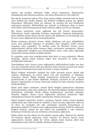 Araştırma Serisi No.9                                         Mor İnek Kavramı
¯¯¯¯¯¯¯¯¯¯¯¯¯¯¯¯¯¯¯¯¯¯¯¯¯¯¯¯¯¯¯¯¯¯     18    ¯¯¯¯¯¯¯¯¯¯¯¯¯¯¯¯¯¯¯¯¯¯¯¯¯¯¯¯¯¯¯¯¯¯
eğrinin sağ tarafına ilerlemeyi hiçbir zaman başaramaz. Düşünsenize,
arkadaşlarım bile dinlemeyeceklerse, sizi neden dinlesinler ki, öyle değil mi?
Son olarak, hepimizin çoktan CD'ye geçiş yapmış olduğu zamanda hala bir kaset
çalar bulmak için etrafta dolaşan, geç kalanlar dediğimiz grupla çan eğrimiz
tamamlanır. Ellerinden hiçbir şey gelmese, bu insanlar her şeyi kendilerine
uydurmaya çalışırlar. Kullandıkları şey, demode ve kullanışsız olana ve hatta
artık hiçbir yerde bulunamayacak kadar eskiyene değin yeni bir şey almazlar.
Hiç kimse ürününüze uyum sağlamak için çok hevesli olmayacaktır.
Tüketicilerin büyük çoğunluğu halinden memnundur. Saplanıp kalmışlardır.
Satın aldıkları şeyleri almaya devam ederler. Bir değiştirme ya da herhangi yeni
bir şeye uyum sağlamak için aranmamaktadırlar.
Onları zorlamaya gücünüz yetmez. Sahip olduğunuz tek şans, değişiklikleri
seven, yeni şeylerden hoşlanan ve gerçekten sizin sattığınız ürünü arayan
insanlara satış yapmaktır. Ve bundan sonra da fikrinizin hemen uyum
sağlayanlardan eğrinin kalan kısmına doğru yayılmasını ummaksınız. Hemen
uyum sağlayanlar sattığınız şeyi benimsedikten sonra, artık erken çoğunluğa
ürününüzü satacak olanlar siz değil onlardır.
Ve yaptıkları satış sizin umduğunuzdan daha kötü ve yavaş gidecektir. (Moore
kitabında, eğrinin kalan kısmına doğru olan hareketin ne kadar uzun
sürdüğünden bahseder.)
Tasarladığınız ürün, hemen uyum sağlayanları etkileyebilecek kadar sıra dışı;
ama aynı zamanda onların, fikri çan eğrisinin kalan kısmına yaymak için zaman
ayırmalarını kolaylaştıracak kadar da esnek ve çarpıcı olmalıdır.
Dijital fotoğraf makineleri yaklaşık beş yıldır piyasada peynir ekmek gibi
satılıyor. Başlangıçta, bu ürünü sadece yeni alet meraklıları ve bilgisayar
tutkunları almıştı. Dijital fotoğraf makinelerini kullanmak biraz ustalık
gerektiriyordu ve pek kaliteli değillerdi. Zamanla, üreticiler bu iki problemi
çözmeye yoğunlaştılar ve bunun sonucunda müthiş bir hızla yükselen satışlarla
ödüllendirildiler.
Şimdi artık dijital makineler, normal filmli fotoğraf makinelerini tahtından
indireceği günlere adım adım yaklaşıyor. Bu dramatik değişim, fotoğraf makinesi
şirketlerinin yürüttüğü büyük reklam kampanyaları sayesinde oluşmadı.
Gerçekte değişim, hemen uyum sağlayanlar grubunun makineleri diğer
arkadaşlarına başarılı bir şekilde 'satmalarının' direkt sonucuydu.
Dijital fotoğraf makineleri herkese yayılmayı başardı çünkü normal fotoğraf
makinelerine göre daha büyük bir rahatlık ve fiyat avantajı sağlıyordu. Daha da
iyi olanı, bu avantajlar çok açık, arkadaşlar arasında konuşulmaya ve
göstermeye değerdi. Ve hemen uyum sağlayanlardan birinin, filmli bir makineyle
fotoğraf çekmeye çalışan bir 'geç kalan'ı her gördüğünde o eski makineyi
kullanmayı bırakması için ona neredeyse yalvarmasını sağlıyordu.
Doğru yönde sıra dışı olmak size iki şekilde avantaj sağlar. Birincisi bu, eğrinin
sol kısmının ilgisini çekmenize zemin hazırlar. Ve ikincisi, hemen uyum
sağlayanların önceden aldığı bir ürünü, eğrinin kalan kısmına dahil olan
arkadaşlarına ikna edici bir şekilde satmasını kolaylaştırır.

__________________________________________________________________
© WWW.MAXIMUMBILGI.COM
 