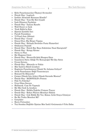 Araştırma Serisi No.9                                                            Mor İnek Kavramı
¯¯¯¯¯¯¯¯¯¯¯¯¯¯¯¯¯¯¯¯¯¯¯¯¯¯¯¯¯¯¯¯¯¯                       1      ¯¯¯¯¯¯¯¯¯¯¯¯¯¯¯¯¯¯¯¯¯¯¯¯¯¯¯¯¯¯¯¯¯¯
   Kitle Pazarlamacıları Ölçmeyi Sevmezler
   Örnek Olay : Logitech
   İnekler Aleminde Kazanan Kimdir?
   Örnek Olay : Yeni Bir Kivi Çeşidi
   İnek Olmanın Faydalan
   Örnek Olay : İtalyan Kasabı
   Wall Street ve İnek
   'Fark Edilir'in Zıttı
   Şişenin İçindeki İnci
   Parodi Paradoksu
   72 Pearl Jam Albümü
   Örnek Olay : Curad
   Oraya Otur, Hiç Birşey Yapma
   Örnek Olay : Birleşik Devletler Posta Hizmetleri
   Otakunun Peşinde
   Örnek Olay : Dutch Boy Boya Sektörüne Nasıl Karıştırdı?
   Örnek Olay : Krispy Kreme
   Süreç ve Plan
   Bir Sloganın Gücü
   Örnek Olay : Bronxville'deki Haagen-Dazs
   İnsanların Satın Aldığı (Ve Konuştuğu) Bir Şey Satın
   Uyum Sorunu
   Örnek Olay : Motorola ve Nokia
   Mor İnek'in Sihirli Çemberi
   Bugünün Pazarlamacısı Olmak Ne Anlama Geliyor?
   Artık Pazarlamacı Değil Tasarımcıyız
   Howard Ne Biliyordu?
   Çarpıcı Olmak İçin Aykırı Olmak Zorunda Mısınız?
   Örnek Olay : McDONALD's Fransa
   Peki Ya Fabrika?
   Ucuz Olma Sorunu
   Hallmark. Com Ne Yapmalı
   Bir Mor İnek İş Ararken
   Örnek Olay : Halkla İlişkiler Uzmanı Tracey
   Örnek Olay : Robyn Waters Meseleye Hakim
   Örnek Olay : Çok Bildik Bir Yer, Kimse Artık Oraya Gitmiyor
   Bu Bir Tutku Meselesi Mi?
   Gerçekler
   Beyin Fırtınaları
   Tuz Sıradan Değildir (İşinize Mor İnek'i Getirmenin 8 Yolu Daha

• • • • • • • • • • • • • • • • • • • • • • • • • • • • • • • • • • • • • • • • • • • • • • • • • • • • • • • • • • •




__________________________________________________________________
© WWW.MAXIMUMBILGI.COM
 