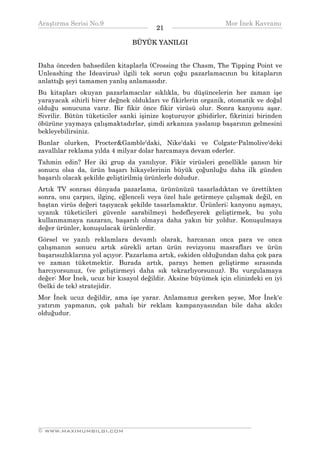 Araştırma Serisi No.9                                         Mor İnek Kavramı
¯¯¯¯¯¯¯¯¯¯¯¯¯¯¯¯¯¯¯¯¯¯¯¯¯¯¯¯¯¯¯¯¯¯      21   ¯¯¯¯¯¯¯¯¯¯¯¯¯¯¯¯¯¯¯¯¯¯¯¯¯¯¯¯¯¯¯¯¯¯
                                BÜYÜK YANILGI


Daha önceden bahsedilen kitaplarla (Crossing the Chasm, The Tipping Point ve
Unleashing the Ideavirus) ilgili tek sorun çoğu pazarlamacının bu kitapların
anlattığı şeyi tamamen yanlış anlamasıdır.
Bu kitapları okuyan pazarlamacılar sıklıkla, bu düşüncelerin her zaman işe
yarayacak sihirli birer değnek oldukları ve fikirlerin organik, otomatik ve doğal
olduğu sonucuna varır. Bir fikir önce fikir virüsü olur. Sonra kanyonu aşar.
Sivrilir. Bütün tüketiciler sanki işinize koşturuyor gibidirler, fikrinizi birinden
öbürüne yaymaya çalışmaktadırlar, şimdi arkanıza yaslanıp başarının gelmesini
bekleyebilirsiniz.
Bunlar olurken, Procter&Gamble'daki, Nike'daki ve Colgate-Palmolive'deki
zavallılar reklama yılda 4 milyar dolar harcamaya devam ederler.
Tahmin edin? Her iki grup da yanılıyor. Fikir virüsleri genellikle şansın bir
sonucu olsa da, ürün başarı hikayelerinin büyük çoğunluğu daha ilk günden
başarılı olacak şekilde geliştirilmiş ürünlerle doludur.
Artık TV sonrası dünyada pazarlama, ürününüzü tasarladıktan ve ürettikten
sonra, onu çarpıcı, ilginç, eğlenceli veya özel hale getirmeye çalışmak değil, en
baştan virüs değeri taşıyacak şekilde tasarlamaktır. Ürünleri; kanyonu aşmayı,
uyanık tüketicileri güvenle sarabilmeyi hedefleyerek geliştirmek, bu yolu
kullanmamaya nazaran, başarılı olmaya daha yakın bir yoldur. Konuşulmaya
değer ürünler, konuşulacak ürünlerdir.
Görsel ve yazılı reklamlara devamlı olarak, harcanan onca para ve onca
çalışmanın sonucu artık sürekli artan ürün revizyonu masrafları ve ürün
başarısızlıklarına yol açıyor. Pazarlama artık, eskiden olduğundan daha çok para
ve zaman tüketmektir. Burada artık, parayı hemen geliştirme sırasında
harcıyorsunuz, (ve geliştirmeyi daha sık tekrarlıyorsunuz). Bu vurgulamaya
değer: Mor İnek, ucuz bir kısayol değildir. Aksine büyümek için elinizdeki en iyi
(belki de tek) stratejidir.
Mor İnek ucuz değildir, ama işe yarar. Anlamamız gereken şeyse, Mor İnek'e
yatırım yapmanın, çok pahalı bir reklam kampanyasından bile daha akılcı
olduğudur.




__________________________________________________________________
© WWW.MAXIMUMBILGI.COM
 