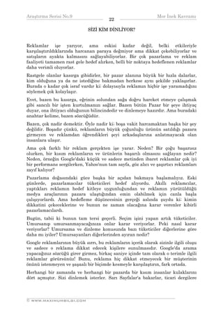 Araştırma Serisi No.9                                         Mor İnek Kavramı
¯¯¯¯¯¯¯¯¯¯¯¯¯¯¯¯¯¯¯¯¯¯¯¯¯¯¯¯¯¯¯¯¯¯      22   ¯¯¯¯¯¯¯¯¯¯¯¯¯¯¯¯¯¯¯¯¯¯¯¯¯¯¯¯¯¯¯¯¯¯
                              SİZİ KİM DİNLİYOR?


Reklamlar işe yarıyor, ama eskisi kadar değil, belki etkileriyle
karşılaştırıldıklarında harcanan paraya değmiyor ama dikkat çekebiliyorlar ve
satışların ayakta kalmasını sağlayabiliyorlar. Bir çok pazarlama ve reklam
faaliyeti tamamen rast gele hedef alırken, belli bir noktaya hedeflenen reklamlar
daha verimli oluyorlar.
Rastgele olanlar kasırga gibidirler, bir pazar alanına büyük bir hızla dalarlar,
kim olduğuna ya da ne istediğine bakmadan herkese aynı şekilde yaklaşırlar.
Burada o kadar çok israf vardır ki; dolayısıyla reklamın hiçbir işe yaramadığını
söylemek çok kolaylaşır.
Evet, bazen bu kasırga, eğrinin solundan sağa doğru hareket etmeye çalışmak
gibi sancılı bir işten kurtulmanızı sağlar. Bazen bütün Pazar bir şeye ihtiyaç
duyar, ona ihtiyacı olduğunun bilincindedir ve dinlemeye hazırdır. Ama buradaki
anahtar kelime, bazen sözcüğüdür.
Bazen, çok nadir demektir. Öyle nadir ki; boşa vakit harcamaktan başka bir şey
değildir. Boşadır çünkü, reklamların büyük çoğunluğu ürünün satıldığı pazara
girmeyen ve reklamdan öğrendikleri şeyi arkadaşlarına anlatmayacak olan
insanlara ulaşır.
Ama çok farklı bir reklam gerçekten işe yarar. Neden? Bir çoğu başarısız
olurken, bir kısım reklamların ve ürünlerin başarılı olmasını sağlayan nedir?
Neden, örneğin Google'daki küçük ve sadece metinden ibaret reklamlar çok iyi
bir performans sergilerken, Yahoo'nun tam sayfa, göz alıcı ve şaşırtıcı reklamları
zayıf kalıyor?
Pazarlama doğasındaki güce başka bir açıdan bakmaya başlamalıyız. Eski
günlerde, pazarlamacılar tüketicileri hedef alıyordu. Akıllı reklamcılar,
yaptıkları reklamın hedef kitleye uygunluğundan ve reklamın yürütüldüğü
medya araçlarının pazara ulaştığından emin olabilmek için canla başla
çalışıyorlardı. Ama hedefleme düşüncesinin gerçeği aslında şuydu ki; kimin
dikkatini çekeceklerine ve bunun ne zaman olacağına karar verenler kibirli
pazarlamacılardı.
Bugün, tabii ki bunun tam tersi geçerli. Seçim işini yapan artık tüketiciler.
Umursanıp umursanmayacağınıza onlar karar veriyorlar. Peki nasıl karar
veriyorlar? Umursama ve dinleme konusunda bazı tüketiciler diğerlerine göre
daha mı iyiler? Umursayanları diğerlerinden ayıran nedir?
Google reklamlarının büyük sırrı, bu reklamların içerik olarak sizinle ilgili oluşu
ve sadece o reklama dikkat edecek kişilere sunulmasıdır. Google'da arama
yapacağınız sözcüğü girer girmez, birkaç saniye içinde tam olarak o terimle ilgili
reklamlar görürsünüz! Bunu, reklama hiç dikkat etmeyecek bir müşterinin
önünü istenmeyen ve şaşaalı bir biçimde kesmeyle karşılaştırın, fark ortada.
Herhangi bir zamanda ve herhangi bir pazarda bir kısım insanlar kulaklarını
dört açmıştır. Sizi dinlemek isterler. Sarı Sayfalar'a bakarlar, ticari dergilere



__________________________________________________________________
© WWW.MAXIMUMBILGI.COM
 