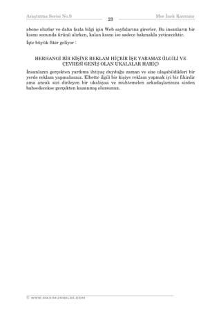Araştırma Serisi No.9                                         Mor İnek Kavramı
¯¯¯¯¯¯¯¯¯¯¯¯¯¯¯¯¯¯¯¯¯¯¯¯¯¯¯¯¯¯¯¯¯¯      23   ¯¯¯¯¯¯¯¯¯¯¯¯¯¯¯¯¯¯¯¯¯¯¯¯¯¯¯¯¯¯¯¯¯¯
abone olurlar ve daha fazla bilgi için Web sayfalarına girerler. Bu insanların bir
kısmı sonunda ürünü alırken, kalan kısmı ise sadece bakmakla yetinecektir.
İşte büyük fikir geliyor :


    HERHANGİ BİR KİŞİYE REKLAM HİÇBİR İŞE YARAMAZ (İLGİLİ VE
             ÇEVRESİ GENİŞ OLAN UKALALAR HARİÇ)
İnsanların gerçekten yardıma ihtiyaç duyduğu zaman ve size ulaşabildikleri bir
yerde reklam yapmalısınız. Elbette ilgili bir kişiye reklam yapmak iyi bir fikirdir
ama ancak sizi dinleyen bir ukalaysa ve muhtemelen arkadaşlarınıza sizden
bahsedecekse gerçekten kazanmış olursunuz.




__________________________________________________________________
© WWW.MAXIMUMBILGI.COM
 