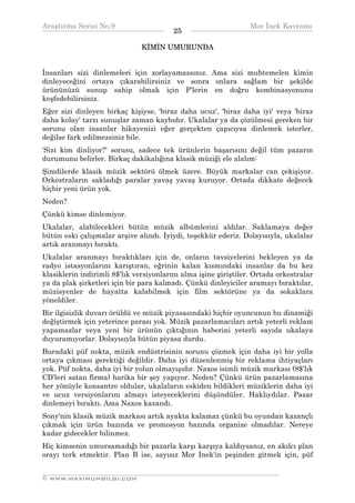 Araştırma Serisi No.9                                          Mor İnek Kavramı
¯¯¯¯¯¯¯¯¯¯¯¯¯¯¯¯¯¯¯¯¯¯¯¯¯¯¯¯¯¯¯¯¯¯       25   ¯¯¯¯¯¯¯¯¯¯¯¯¯¯¯¯¯¯¯¯¯¯¯¯¯¯¯¯¯¯¯¯¯¯
                               KİMİN UMURUNDA


İnsanları sizi dinlemeleri için zorlayamazsınız. Ama sizi muhtemelen kimin
dinleyeceğini ortaya çıkarabilirsiniz ve sonra onlara sağlam bir şekilde
ürününüzü sunup sahip olmak için P'lerin en doğru kombinasyonunu
keşfedebilirsiniz.
Eğer sizi dinleyen birkaç kişiyse, 'biraz daha ucuz', 'biraz daha iyi' veya 'biraz
daha kolay' tarzı sunuşlar zaman kaybıdır. Ukalalar ya da çözülmesi gereken bir
sorunu olan insanlar hikayenizi eğer gerçekten çapıcıysa dinlemek isterler,
değilse fark edilmezsiniz bile.
'Sizi kim dinliyor?' sorusu, sadece tek ürünlerin başarısını değil tüm pazarın
durumunu belirler. Birkaç dakikalığına klasik müziği ele alalım:
Şimdilerde klasik müzik sektörü ölmek üzere. Büyük markalar can çekişiyor.
Orkestraların sakladığı paralar yavaş yavaş kuruyor. Ortada dikkate değecek
hiçbir yeni ürün yok.
Neden?
Çünkü kimse dinlemiyor.
Ukalalar, alabilecekleri bütün müzik albümlerini aldılar. Saklamaya değer
bütün eski çalışmalar arşive alındı. İyiydi, teşekkür ederiz. Dolayısıyla, ukalalar
artık aranmayı bıraktı.
Ukalalar aranmayı bıraktıkları için de, onların tavsiyelerini bekleyen ya da
radyo istasyonlarını karıştıran, eğrinin kalan kısmındaki insanlar da bu kez
klasiklerin indirimli 8$'lık versiyonlarını alma işine giriştiler. Ortada orkestralar
ya da plak şirketleri için bir para kalmadı. Çünkü dinleyiciler aramayı bıraktılar,
müzisyenler de hayatta kalabilmek için film sektörüne ya da sokaklara
yöneldiler.
Bir ilgisizlik duvarı örüldü ve müzik piyasasındaki hiçbir oyuncunun bu dinamiği
değiştirmek için yeterince parası yok. Müzik pazarlamacıları artık yeterli reklam
yapamazlar veya yeni bir ürünün çıktığının haberini yeterli sayıda ukalaya
duyuramıyorlar. Dolayısıyla bütün piyasa durdu.
Buradaki püf nokta, müzik endüstrisinin sorunu çözmek için daha iyi bir yolla
ortaya çıkması gerektiği değildir. Daha iyi düzenlenmiş bir reklama ihtiyaçları
yok. Püf nokta, daha iyi bir yolun olmayışıdır. Naxos isimli müzik markası (8$'lık
CD'leri satan firma) harika bir şey yapıyor. Neden? Çünkü ürün pazarlamasına
her yönüyle konsantre oldular, ukalaların eskiden bildikleri müziklerin daha iyi
ve ucuz versiyonlarını almayı isteyeceklerini düşündüler. Haklıydılar. Pazar
dinlemeyi bıraktı. Ama Naxos kazandı.
Sony'nin klasik müzik markası artık ayakta kalamaz çünkü bu oyundan kazançlı
çıkmak için ürün bazında ve promosyon bazında organize olmadılar. Nereye
kadar gidecekler bilinmez.
Hiç kimsenin umursamadığı bir pazarla karşı karşıya kaldıysanız, en akılcı plan
orayı terk etmektir. Plan B ise, sayısız Mor İnek'in peşinden gitmek için, püf

__________________________________________________________________
© WWW.MAXIMUMBILGI.COM
 