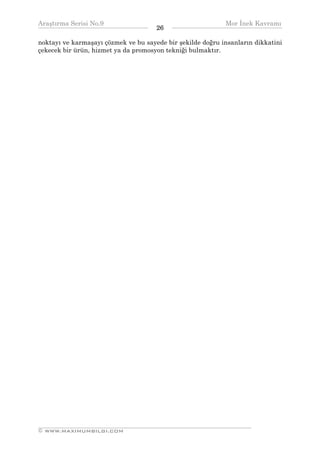 Araştırma Serisi No.9                                       Mor İnek Kavramı
¯¯¯¯¯¯¯¯¯¯¯¯¯¯¯¯¯¯¯¯¯¯¯¯¯¯¯¯¯¯¯¯¯¯    26   ¯¯¯¯¯¯¯¯¯¯¯¯¯¯¯¯¯¯¯¯¯¯¯¯¯¯¯¯¯¯¯¯¯¯
noktayı ve karmaşayı çözmek ve bu sayede bir şekilde doğru insanların dikkatini
çekecek bir ürün, hizmet ya da promosyon tekniği bulmaktır.




__________________________________________________________________
© WWW.MAXIMUMBILGI.COM
 