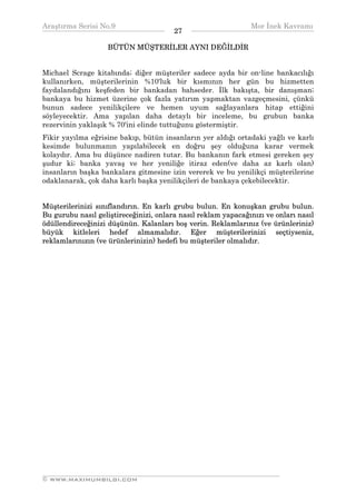 Araştırma Serisi No.9                                         Mor İnek Kavramı
¯¯¯¯¯¯¯¯¯¯¯¯¯¯¯¯¯¯¯¯¯¯¯¯¯¯¯¯¯¯¯¯¯¯      27   ¯¯¯¯¯¯¯¯¯¯¯¯¯¯¯¯¯¯¯¯¯¯¯¯¯¯¯¯¯¯¯¯¯¯
                   BÜTÜN MÜŞTERİLER AYNI DEĞİLDİR


Michael Scrage kitabında; diğer müşteriler sadece ayda bir on-line bankacılığı
kullanırken, müşterilerinin %10'luk bir kısmının her gün bu hizmetten
faydalandığını keşfeden bir bankadan bahseder. İlk bakışta, bir danışman;
bankaya bu hizmet üzerine çok fazla yatırım yapmaktan vazgeçmesini, çünkü
bunun sadece yenilikçilere ve hemen uyum sağlayanlara hitap ettiğini
söyleyecektir. Ama yapılan daha detaylı bir inceleme, bu grubun banka
rezervinin yaklaşık % 70'ini elinde tuttuğunu göstermiştir.
Fikir yayılma eğrisine bakıp, bütün insanların yer aldığı ortadaki yağlı ve karlı
kesimde bulunmanın yapılabilecek en doğru şey olduğuna karar vermek
kolaydır. Ama bu düşünce nadiren tutar. Bu bankanın fark etmesi gereken şey
şudur ki; banka yavaş ve her yeniliğe itiraz eden(ve daha az karlı olan)
insanların başka bankalara gitmesine izin vererek ve bu yenilikçi müşterilerine
odaklanarak, çok daha karlı başka yenilikçileri de bankaya çekebilecektir.


Müşterilerinizi sınıflandırın. En karlı grubu bulun. En konuşkan grubu bulun.
Bu gurubu nasıl geliştireceğinizi, onlara nasıl reklam yapacağınızı ve onları nasıl
ödüllendireceğinizi düşünün. Kalanları boş verin. Reklamlarınız (ve ürünleriniz)
büyük kitleleri hedef almamalıdır. Eğer müşterilerinizi seçtiyseniz,
reklamlarınızın (ve ürünlerinizin) hedefi bu müşteriler olmalıdır.




__________________________________________________________________
© WWW.MAXIMUMBILGI.COM
 
