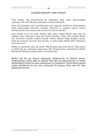 Araştırma Serisi No.9                                          Mor İnek Kavramı
¯¯¯¯¯¯¯¯¯¯¯¯¯¯¯¯¯¯¯¯¯¯¯¯¯¯¯¯¯¯¯¯¯¯      30    ¯¯¯¯¯¯¯¯¯¯¯¯¯¯¯¯¯¯¯¯¯¯¯¯¯¯¯¯¯¯¯¯¯¯
                      ÇALIŞMA KONUSU: CHIP CONLEY


Chip Conley, San Fransisco'da bir düzineden fazla otelin işletmeciliğini
yapmıştır. İlk oteli, Phoneix, şehirdeki en kötü muhitteydi.
Chip, oteli (aslında bu bir moteldi) hiçbir yere taşımadı. Çünkü bu otelin herkese
hitap etmeyeceğini biliyordu. Aslında, Phoneix'e ne yaparsa yapsın, birinin
kalmak için bu oteli seçmesi çok istisnai bir durum olacaktı.
Ama aslında bu iyi bir şeydi. Çünkü, eğer sadece birkaç düzine odası olan bir
oteliniz varsa "istisnalar" sizin için yeterli olacaktır. Chip, oteli yeniden dekore
etti. Duvarları karışık renklere boyadı. Bütün odalara hippi dergileri koydu.
Uçuk bir ressama havuzun içini boyattı, ve şehre gelen Rock'n Roll yıldızlarını
otele davet etti.
Birkaç ay içerisinde, plan işe yaradı. Büyük pazarı göz ardı ederek, Chip çarpıcı
ve farklı bir şey yaratmayı başarmıştı: San Fransisco'nun ortasında bir Rock'n
Roll moteli! İnsanlar moteli arıyor ve buluyorlardı.


Herkes için her şey olmaya çalışmayan rakiplerinizin bir listesini çıkarın.
Performansları sizden daha mı yüksek? Peki eğer hiç dokunulmamış (ve hakim
olabileceğiniz) küçük bir parça yakalarsanız ne yapardınız? Neden kendi çapında
ayakta kalabilecek bir şey, yani tamamıyla bu parçaya hitap eden bir ürün
geliştirmiyorsunuz?




__________________________________________________________________
© WWW.MAXIMUMBILGI.COM
 