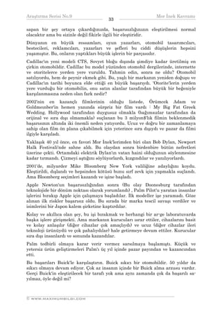 Araştırma Serisi No.9                                        Mor İnek Kavramı
¯¯¯¯¯¯¯¯¯¯¯¯¯¯¯¯¯¯¯¯¯¯¯¯¯¯¯¯¯¯¯¯¯¯     33   ¯¯¯¯¯¯¯¯¯¯¯¯¯¯¯¯¯¯¯¯¯¯¯¯¯¯¯¯¯¯¯¯¯¯
sapan bir şey ortaya çıkardığınızda, başarısızlığınızın eleştirilmesi normal
olacaktır ama bu sizinle değil fikirle ilgili bir eleştiridir.
Dünyanın en büyük ressamları, oyun yazarları, otomobil tasarımcıları,
bestecileri, reklamcıları, yazarları ve şefleri bu ciddi düşüşlerin hepsini
yaşamıştır. Bu, onların yaptıkları büyük işlerin bir parçasıdır.
Cadillac'ın yeni modeli CTS, Sovyet bloğu dışında şimdiye kadar üretilmiş en
çirkin otomobildir. Cadillac bu model yüzünden otomobil dergilerinde, internette
ve otoritelerce yerden yere vuruldu. Tahmin edin, sonra ne oldu? Otomobil
satılıyordu, hem de peynir ekmek gibi. Bu, yaşlı bir markanın yeniden doğuşu ve
Cadillac'ın tarihi boyunca elde ettiği en büyük başarıydı. 'Otorite'lerin yerden
yere vurduğu bir otomobilin, onu satın alanlar tarafından büyük bir beğeniyle
karşılanmasına neden olan fark nedir?
2002'nin en kazançlı filmlerinin olduğu listede, Örümcek Adam ve
Goldmeınber'in hemen yanında sürpriz bir film vardı : My Big Fat Greek
Wedding. Hollywood tarafından duygusuz olmakla (bağımsızlar tarafından da
orijinal ve sıra dışı olmamakla) suçlanan bu 3 milyon$'lık filmin beklenmedik
başarısının altında iki önemli neden yatıyordu. Ucuz ve doğru bir zamanlamaya
sahip olan film ön plana çıkabilmek için yeterince sıra dışıydı ve pazar da filmi
ilgiyle karşıladı.
Yaklaşık 40 yıl önce, en favori Mor İnek'lerimden biri olan Bob Dylan, Newport
Halk Festivali'nde sahne aldı. Bu olaydan sonra birdenbire bütün nefretleri
üzerine çekti. Ortamdaki elektrik Dylan'ın vatan haini olduğunun söylenmesine
kadar tırmandı. Çizmeyi aştığını söylüyorlardı, kızgındılar ve yanılıyorlardı.
2001'de, milyarder Mike Bloomberg New York valiliğine adaylığını koydu.
Eleştirildi, dışlandı ve hepsinden kötüsü bunu sırf zevk için yapmakla suçlandı.
Ama Bloomberg seçimleri kazandı ve işine başladı.
Apple Newton'un başarısızlığından sonra (Bu olay Doonesburg tarafından
teknolojide bir dönüm noktası olarak yorumlandı) , Palm Pilot'u yaratan insanlar
işlerini bırakıp Apple için çalışmaya başladılar. İlk modeller işe yaramadı. Göze
alınan ilk riskler başarısız oldu. Bu sırada bir marka tescil savaşı verdiler ve
isimlerini bir Japon kalem şirketine kaptırdılar.
Kolay ve akıllıca olan şey, bu işi bırakmak ve herhangi bir ar-ge laboratuvarda
başka işlere girişmekti. Ama markanın kurucuları ısrar ettiler, cihazlarını basit
ve kolay anlaşılır (diğer cihazlar çok amaçlıydı) ve ucuz (diğer cihazlar ileri
teknoloji ürünüydü ve çok pahalıydılar) hale getirmeye devam ettiler. Kurucular
sıra dışı insanlardı ve sonunda kazandılar.
Palm tedbirli olmaya karar verir vermez sarsılmaya başlamıştı. Küçük ve
yetersiz ürün geliştirmeleri Palm'ı üç yıl içinde pazar payından ve kazancından
etti.
Bu başarıları Buick'le karşılaştırın. Buick sıkıcı bir otomobildir. 50 yıldır da
sıkıcı olmaya devam ediyor. Çok az insanın içinde bir Buick alma arzusu vardır.
Gerçi Buick'in eleştirilecek bir tarafı yok ama aynı zamanda çok da başarılı sa-
yılmaz, öyle değil mi?


__________________________________________________________________
© WWW.MAXIMUMBILGI.COM
 