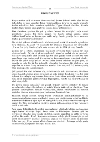 Araştırma Serisi No.9                                          Mor İnek Kavramı
¯¯¯¯¯¯¯¯¯¯¯¯¯¯¯¯¯¯¯¯¯¯¯¯¯¯¯¯¯¯¯¯¯¯      35    ¯¯¯¯¯¯¯¯¯¯¯¯¯¯¯¯¯¯¯¯¯¯¯¯¯¯¯¯¯¯¯¯¯¯
                                LİDERİ TAKİP ET


Kuşlar neden belli bir düzen içinde uçarlar? Çünkü liderini takip eden kuşlar
daha kolay bir uçuş yaparlar. Lider rüzgarın etkisini kırar ve bu sayede arkadaki
kuşlar rahatlıkla daha uzaklara uçabilirler. Üçgen düzeni olmadan, Kanada
kazları hiçbir zaman uzun göçlerini sonuna kadar götüremezler.
Risk almaktan çekinen bir çok iş adamı benzer bir stratejiyi takip etmesi
gerektiğine inanır. Bir öncü, çarpıcı bir fikirle ortaya çıkana kadar
bekleyebileceklerine ve hemen onu taklit edip, liderin yardığı hava akımının
keyfini çıkaracaklarına inanırlar.
Bir sürüyü yakından incelerseniz, sürünün gerçekte tek bir düzende uçmadığını
fark edersiniz. Yaklaşık 4-5 dakikada bir arkadaki kuşlardan biri sırasından
çıkar ve öne gelip liderin arkada mola vermesi için öncülük görevini devralır.
Çarpıcı bir iş ortaya koyamayan insanların problemi hiçbir zaman bir lider
olamamalarıdır. Büyük bir şirkette çalışmak, adsız bir asalak olarak varolmak,
riskten ve eleştiriden uzak durmak için bir adım geride olmak isterler. Bir hata
yaparlarsa veya takip etmek için yanlış bir kuşu seçmişlerse orayı terk ederler.
Büyük bir şirket aşağı yukarı 10 bin kadar insanı istihdam ettiğine göre, bu
insanların çoğu büyük bir ihtimalle işlerinden kovulmaz. Ne söylenirse onu
yaparlar ve sınırda kalıp talimatlara uyarlar. Ama ne yazık ki; aslında yanlış
öncü kuşun peşine takılmışlardır.
Çok güvenli bir sürü bulsanız bile, türbülanslarla dolu dünyamızda, bir düzen
içinde kalmak günden güne zorlaşıyor ve çoğu zaman kendimizi yeni bir sürü
bulmak için telaşla koştururken buluyoruz. Lider olma yeteneği burada daha
fazla önem kazanıyor çünkü sürünüz dağıldığında, etrafta elle tutulur başka bir
sürü olmayabilir.
Bu gerçek sadece çalışanlar için geçerli değildir. Elbette şirketler de benzer
sorunlarla karşılaşır. Sendeleyen bir sektör liderini takip ediyor olabilirler. Veya
pazarın kuruduğunun farkına varmaksızın, ortaya çıkardıkları ilk ürünün
peşinden binlerce kopyasını piyasaya sürmeye devam ederler.
Yıllardır, albüm sektörü birkaç büyük oyuncunun hakimiyetindedir ve bu
oyunculardan biri ne yaparsa diğerleri hemen onu taklit etmeye girişirler. Bütün
markaların birbirinin aynı fiyat ve satış politikaları, kontratları ve ambalajları
vardır. Her biri, her hangi bir eleştiriye maruz kalmamak için sürüye yapışmayı
tercih etmektedir.
Ama pazar değiştiğinde, (teknoloji kaset çalarları sildiğinde) albüm markalarının
hepsi birden sıkıntıya düştü. Öncü olma ve bilinmeyeni deneme gibi bir
tecrübeleri olmadığı için tuzağa düştüler, paniğe kapıldılar ve ciddi bir krize
girdiler. Dernekleri RIAA, Kongrenin dünyanın olduğu gibi kalması için gerekli
yasal düzenlemeleri yapması amacıyla yapılan lobi faaliyetlerine milyonlarca
dolar harcıyor. Uzun vadede elbette başarısız olacaklar. Dünyayı olduğu yerde
tutamazsınız, Kongrenin desteğini alsanız bile.



__________________________________________________________________
© WWW.MAXIMUMBILGI.COM
 