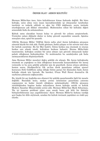 Araştırma Serisi No.9                                         Mor İnek Kavramı
¯¯¯¯¯¯¯¯¯¯¯¯¯¯¯¯¯¯¯¯¯¯¯¯¯¯¯¯¯¯¯¯¯¯      37   ¯¯¯¯¯¯¯¯¯¯¯¯¯¯¯¯¯¯¯¯¯¯¯¯¯¯¯¯¯¯¯¯¯¯
                      ÖRNEK OLAY : AERON KOLTUĞU


Herman Miller'dan önce, büro koltuklarının kimse farkında değildi. Bir büro
koltuğu, satın alma veya insan kaynaklarındaki işi olmayanlar tarafından
incelenir ve tedarik edilirdi ve eğer bir CEO değilseniz, neyin üstünde
oturduğunuza çok dikkat etmezdiniz. Muhtemelen rahat bir koltukla diğeri
arasındaki farkı da anlamazdınız.
Koltuk satın alacaklar bunun kolay ve güvenli bir yolunu araştırırlardı.
Üreticiler onları dikkatle dinler ve kolay güvenli seçenekler sunardı. Aptalca
sonuçları olan, aptal bir pazardı.
1994'de Herman Miller 750$'lık (derin nefes alın) Aeron koltuğunu piyasaya
sürerek büyük bir risk aldı. Farklı görünen, farklı çalışan ve bir servete mal olan
bir koltuk yarattılar. Bu bir Mor İnek'ti. Gören herkes ona oturmak ve oturan
herkes onu almak istedi, koltuktan herkese bahsetti. Herma Miller'daki
tasarımcılar, koltuğun sıradan bir satın almacı için güvenli olmayacak kadar
pahalı olduğunun farkındaydılar. Ve muhtemelen bu sandalyeden çok fazla
satmayacaklarını düşünüyorlardı.
Ama Herman Miller meseleyi doğru şekilde ele almıştı. Bir Aeron koltuğunda
oturmak ne yaptığınız ve kim olduğunuz konusunda karşınızdakine bir mesaj
veriyordu ve bu aynı şekilde şirketler için de geçerliydi. Aeron ortaya çıktıktan
hemen sonra, SiteSpecific'in (ilk on-line direk pazarlama reklam ajansı)
kurucusu Seth GoldStein sahip olduğu bütün parayı bir düzineden fazla Aeron
koltuğu almak için harcadı. Bu hareket, O'nun Wall Street Journal'ın ilk
sayfasına çıkmasını sağlayacaktı.
Bu, küçük bir şey keşfedip onu efsanevi bir şekilde pazarlamakla ilgili bir mesele
değildir. Buradaki konu, medya yerine ürününüze pazarlama yatırımı
yapmanızın ne kadar önemli olduğunu anlatmaktadır. 1994'de piyasaya
sürüldüğünden bugüne kadar milyonlarca Aeron koltuğu satıldı ve koltuk
Modern Sanatlar Müzesi'ndeki yerini aldı. Herman Miller'dan Mark Schurman,
'En iyi tasarım problemi çözer ama ancak bunu çok kilit bir faktörle
birleştirebilirseniz sayı yapabilirsiniz.' diyor. Herman Miller'in farkına vardığı
şeyi başka bir dille söylersek, sıradan bir koltuk üretmek yaptıkları en riskli şey
olurdu.




__________________________________________________________________
© WWW.MAXIMUMBILGI.COM
 