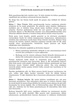 Araştırma Serisi No.9                                         Mor İnek Kavramı
¯¯¯¯¯¯¯¯¯¯¯¯¯¯¯¯¯¯¯¯¯¯¯¯¯¯¯¯¯¯¯¯¯¯     38    ¯¯¯¯¯¯¯¯¯¯¯¯¯¯¯¯¯¯¯¯¯¯¯¯¯¯¯¯¯¯¯¯¯¯
                 DÜŞÜNCELER, KAZANÇLAR VE MOR İNEK


Kitle pazarlamacılığı kitle ürünleri ister. Ve kitle ürünleri de kitleye pazarlama
yapabilmek için neredeyse yalvaracak duruma düşerler.
Bu denge bizi, her birinin kendi içinde iki parçası olan tehlikeli bir ikileme
götürür :
Bölüm l : Sıkıcı Ürünler. Kitle pazarlamacılığı üzerine yapılanmış şirketler
ürünlerini de bu yönde geliştirirler. Bu şirketler uçları törpüler, faklılaştırıcı
özellikleri eler ve kitlelere hitap edecek kadar özelliksiz ürünler yapmaya
çalışırlar. Fiyattan performansa kadar her şeyi pazarın tam ortasına göre
ayarlarlar. Kmart ve Wal-Mart'taki satıcıları veya Johnson&Johnson'daki satın
almacıları dikkatle dinlerler ve herkese hitap edecek ürünler ortaya koyarlar.
Direk posta, ticari dergiler, günlük gazeteler ya da televizyon aracılığıyla
yürüteceğiniz büyük bir reklam kampanyasına başlıyorsanız, reklamlarınızın
mümkün olan maksimum sayıda kişiye hitap etmesini istersiniz. Herkese hitap
etmeyen bir ürünün, herkese reklamını yapmanın mantığı nedir ki? Bu sakat
mantığı izleye pazarlamacılar, ürünlerinin başarı şansının çok düşük
olduğundan emin olmalıdırlar.
Hatırlayın, bu reklamlar aşağıdaki şu iki kesime ulaşıyor:
         Kitleye pazarlanan ürünlerden sıkılacak ve onu umursamamaya karar
         verecek olan yenilikçiler ve uyum sağlayanlar.
         Herhangi yeni bir ürünün reklamını büyük ihtimalle dinlemeyecek ve
         dinlese bile muhtemelen almayacak olan erken ve geç çoğunluk.
Pazarın merkezini hedef alarak ve ürününüzü buna göre geliştirerek,
pazarlamacılar paralarını boşa harcıyorlar. Kanıt A: Bir milyar$'dan (milyar!)
daha fazla parayı artık gözden düşmüş ürünleri kitlelere pazarlamak için boşa
harcayan sayısız "müşteri odaklı" nokta.com şirketi. Alış veriş yaptığınız
manavda pekala modası geçmiş ürünleri halka sunmak için tasarlamış iyi bir
mezarlık olabilir.
Önceden gördüğümüz gibi, bir fikrin pazarın büyük kısmına yayılmasının tek
yolu, soldan sağa doğru hareket etmesidir. Artık bir defada herkese
ulaşamazsınız. Ve eğer ukalaların ilgi ve heyecanını çekemezseniz ürününüz yok
olur.
Bölüm 2 : Korkunç bütçeler. Bir ürünü kitlelere sunabilmek için, çok para
harcamak zorundasınız. Ama milyonlarca dolar para ve yüzlerce deneme yapıp
da ancak küçük bir pazara hitap edebilen bir ürünün ortaya çıkması da çok nadir
karşılaşılan bir durum değildir. Her yıl Hollywood'dan çıkan 300 büyük filmin
çoğu için, stüdyolar her bir filmin pazarlanmasına 20 milyon$'dan daha fazla
para harcıyorlar.
Korkunç bütçelerle ilgili sorun, yaptığınız reklamın işe yaramasının zorunlu
olmasıdır ve bu çabuk olmalıdır. Eğer pazarın içine sızamazsanız, dikkat
çekemezseniz, perakendecilerin heyecan duymasını ve stoklarını ürünlerinizle

__________________________________________________________________
© WWW.MAXIMUMBILGI.COM
 