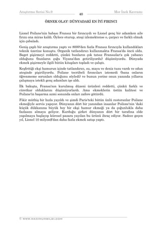 Araştırma Serisi No.9                                          Mor İnek Kavramı
¯¯¯¯¯¯¯¯¯¯¯¯¯¯¯¯¯¯¯¯¯¯¯¯¯¯¯¯¯¯¯¯¯¯      40    ¯¯¯¯¯¯¯¯¯¯¯¯¯¯¯¯¯¯¯¯¯¯¯¯¯¯¯¯¯¯¯¯¯¯
                 ÖRNEK OLAY: DÜNYADAKİ EN İYİ FIRINCI


Lionel Poilane'nin babası Fransız bir fırıncıydı ve Lionel genç bir adamken aile
fırını ona miras kaldı. Öylece oturup, ateşi izlemektense o, çarpıcı ve farklı olmak
için çabaladı.
Geniş çaplı bir araştırma yaptı ve 8000'den fazla Fransız fırıncıyla kullandıkları
teknik üzerine konuştu. Organik tatlandırıcı kullanmakta Fransa'da öncü oldu.
Baget pişirmeyi reddetti, çünkü bunların çok tatsız Fransızlar'a çok yabancı
olduğunu (bunların çoğu Viyana'dan getiriliyordu) düşünüyordu. Dünyada
ekmek pişirmeyle ilgili bütün kitapları topladı ve çalıştı.
Keşfettiği ekşi hamurun içinde tatlandırıcı, su, maya ve deniz tuzu vardı ve odun
ateşinde pişiriliyordu. Poilane tecrübeli fırıncıları istemedi (bana onların
öğrenmeme sorunları olduğunu söyledi) ve bunun yerine onun yanında yıllarca
çalışmaya istekli genç adamları işe aldı.
İlk bakışta, Fransa'nın kurulmuş düzeni ürünleri reddetti, çünkü farklı ve
cüretkar olduklarını düşünüyorlardı. Ama ekmeklerin üstün kalitesi ve
Poilane'in başarma azmi sonunda onları zafere götürdü.
Fikir müthiş bir hızla yayıldı ve şimdi Paris'teki bütün ünlü restoranlar Poilane
ekmeğiyle servis yapıyor. Dünyanın dört bir yanından insanlar Poilone'nin 'daki
küçük dükkanına büyük boy bir ekşi hamur ekmeği ya da çoğunlukla daha
fazlasını almaya geliyor. Kurduğu şirket dünyanın dört bir tarafına elde
yapılmaya başlayıp küresel pazara yayılan bu ürünü ihraç ediyor. Sadece geçen
yıl, Lionel 10 milyon$'dan daha fazla ekmek satışı yaptı.




__________________________________________________________________
© WWW.MAXIMUMBILGI.COM
 