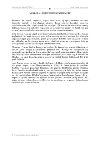 Araştırma Serisi No.9                                         Mor İnek Kavramı
¯¯¯¯¯¯¯¯¯¯¯¯¯¯¯¯¯¯¯¯¯¯¯¯¯¯¯¯¯¯¯¯¯¯      43   ¯¯¯¯¯¯¯¯¯¯¯¯¯¯¯¯¯¯¯¯¯¯¯¯¯¯¯¯¯¯¯¯¯¯
                  İNEKLER ALEMİNDE KAZANAN KİMDİR?


Piyasada, en büyük kayıpları, büyük fabrikaları, üç aylık hedefleri ve ciddi
derecede hantal ve karşılaşılan risklere karşı çok az hazırlığı olan bir
teşkilatlanması olan büyük markalar vermiştir. TV endüstrisi döngüsüne takılıp
kaldıklarından, bu şirketler yapılarını ve sistemlerini çarpıcı ve farklı bir şey
ortaya koymanın oldukça zor olduğu bir şekilde inşaa etmişlerdir.
Orta ölçekli ve daha küçük şirketlerse kazanan taraf gibi görünmektedir. Bunlar
kaybedecek bir şeyi olmayan, ama daha önemlisi oyunun değişen kurallarında
yapacak birçok şeyi olduğunu gören şirketlerdir. Elbette bunu anlayan ve daha
az riskli olan ya da girmeye karar veren büyük şirketler ve yine mevcut ürün ve
stratejilerine çakılıp kalan küçük şirketlerde vardır.
Almanya, Fransa, İtalya, İspanya ve bunlar gibi Avrupa'nın pek çok ülkesinde en
sevilen şarkı ketçap hakkındadır. Şarkının ismi 'Ketçap' ve söyleyenler hiç
tanımadığımız iki kız kardeştir. Amerika'nın en çok seyredilen ikinci filmi, içinde
İncil'deki öyküleri canlandıran konuşan sebzelerin yer aldığı küçük bütçeli bir
filmdir. Her ikisi de, adına medya denen bu hantal devden beklenecek bir ürün
şekli değildir.
Sam Adams birası çarpıcı ve farklıydı, bu sayede Budweiser'ın pazarından büyük
bir parça kaptı. Hard Manufacturing'in 3000$'lık Doernbecher karyolaları,
hastana yatakları pazarının tamamını ele geçirdi. Elektronik piyano oturmuş
Pazar liderlerinin elindeki klasik piyano alıcılarından çok daha büyük bir pazara
Yamaha'nın hakim olmasını sağladı. Vanguard'ın çarpıcı oranda düşük maliyetli
ve çift yönlü fonları, Fidelity'nin pazar hakimiyetini hırpalamaya devam ediyor.
Japon rakipleri yazmayı bir eğlence haline getiren kalemleri geliştirince, BIC
pazar payının çoğunu kaybetti. BİG, bir-iki nesil önce aynı pazarı dolma kalem
üreticilerinin elinden almıştı.




__________________________________________________________________
© WWW.MAXIMUMBILGI.COM
 