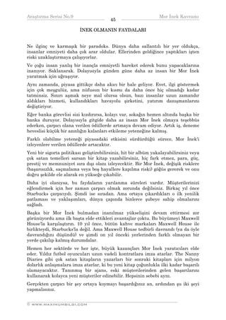 Araştırma Serisi No.9                                           Mor İnek Kavramı
¯¯¯¯¯¯¯¯¯¯¯¯¯¯¯¯¯¯¯¯¯¯¯¯¯¯¯¯¯¯¯¯¯¯       45    ¯¯¯¯¯¯¯¯¯¯¯¯¯¯¯¯¯¯¯¯¯¯¯¯¯¯¯¯¯¯¯¯¯¯
                          İNEK OLMANIN FAYDALARI


Ne ilginç ve karmaşık bir paradoks. Dünya daha sallantılı bir yer oldukça,
insanlar emniyeti daha çok arar oldular. Ellerinden geldiğince yaptıkları işten
riski uzaklaştırmaya çalışıyorlar.
Ve çoğu insan yanlış bir inançla emniyetli hareket ederek bunu yapacaklarına
inanıyor. Saklanarak. Dolayısıyla günden güne daha az insan bir Mor İnek
yaratmak için uğraşıyor.
Aynı zamanda, piyasa gittikçe daha akıcı bir hale geliyor. Evet, ilgi göstermek
için çok meşgulüz, ama nüfusun bir kısmı da daha önce hiç olmadığı kadar
tatminsiz. Sınırı aşmak neye mal olursa olsun, bazı insanlar uzun zamandır
aldıkları hizmeti, kullandıkları havayolu şirketini, yatırım danışmanlarını
değiştiriyor.
Eğer banka görevlisi sizi kızdırırsa, kolayı var, sokağın hemen altında başka bir
banka duruyor. Dolayısıyla gitgide daha az insan Mor İnek olmaya teşebbüs
ederken, çarpıcı olana verilen ödüllerde artmaya devam ediyor. Artık iş, deneme
heveslisi küçük bir azınlığın kalanları etkileme yeteneğine kalmış.
Farklı olabilme yeteneği piyasadaki etkisini sürdürdüğü sürece, Mor İnek'i
izleyenlere verilen ödüllerde artacaktır.
Yeni bir sigorta politikası geliştirebilirsiniz, hit bir albüm yakalayabilirsiniz veya
çok satan temelleri sarsan bir kitap yazabilirsiniz, hiç fark etmez, para, güç,
prestij ve memnuniyet sıra dışı olanı izleyecektir. Bir Mor İnek, değişik risklere
(başarısızlık, saçmalama veya boş hayallere kapılma riski) göğüs gererek ve onu
doğru şekilde ele alarak en yükseğe çıkabilir.
Daha iyi olanıysa, bu faydaların yarılanma süreleri vardır. Müşterilerinizi
eğlendirmek için her zaman çarpıcı olmak zorunda değilsiniz. Birkaç yıl önce
Starbucks çarpıcıydı. Şimdi ise sıradan. Ama ortaya çıkardıkları o ilk yenilik
patlaması ve yaklaşımları, dünya çapında binlerce şubeye sahip olmalarını
sağladı.
Başka bir Mor İnek bulmadan inanılmaz yükselişini devam ettirmesi zor
görünüyordu ama ilk başta elde ettikleri avantajlar çoktu. Bu büyümeyi Maxwell
House'la karşılaştırın. 10 yıl önce, bütün kahve markaları Maxwell House ile
birlikteydi, Starbucks'la değil. Ama Maxwell House tedbirli davrandı (ya da öyle
davrandığını düşündü) ve şimdi on yıl önceki yerlerinden farklı olmayan bir
yerde çakılıp kalmış durumdalar.
Hemen her sektörde ve her işte, büyük kazançları Mor İnek yaratıcıları elde
eder. Yıldız futbol oyuncuları uzun vadeli kontratlara imza atarlar. The Nanny
Diaries gibi çok satan kitapların yazarları bir sonraki kitapları için milyon
dolarlık anlaşmalara imza atarlar, ki bu yeni kitap çoğunlukla ilki kadar başarılı
olamayacaktır. Tanınmış bir ajans, eski müşterilerinden gelen başarılarını
kullanarak kolayca yeni müşteriler edinebilir. Hepsinin sebebi aynı.
Gerçekten çarpıcı bir şey ortaya koymayı başardığınız an, ardından şu iki şeyi
yapmalısınız.

__________________________________________________________________
© WWW.MAXIMUMBILGI.COM
 