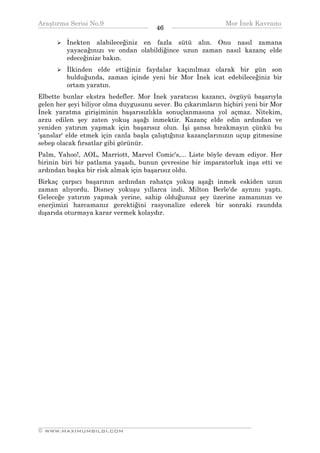 Araştırma Serisi No.9                                        Mor İnek Kavramı
¯¯¯¯¯¯¯¯¯¯¯¯¯¯¯¯¯¯¯¯¯¯¯¯¯¯¯¯¯¯¯¯¯¯     46   ¯¯¯¯¯¯¯¯¯¯¯¯¯¯¯¯¯¯¯¯¯¯¯¯¯¯¯¯¯¯¯¯¯¯
         İnekten alabileceğiniz en fazla sütü alın. Onu nasıl zamana
         yayacağınızı ve ondan olabildiğince uzun zaman nasıl kazanç elde
         edeceğinize bakın.
         İlkinden elde ettiğiniz faydalar kaçınılmaz olarak bir gün son
         bulduğunda, zaman içinde yeni bir Mor İnek icat edebileceğiniz bir
         ortam yaratın.
Elbette bunlar ekstra hedefler. Mor İnek yaratıcısı kazancı, övgüyü başarıyla
gelen her şeyi biliyor olma duygusunu sever. Bu çıkarımların hiçbiri yeni bir Mor
İnek yaratma girişiminin başarısızlıkla sonuçlanmasına yol açmaz. Nitekim,
arzu edilen şey zaten yokuş aşağı inmektir. Kazanç elde edin ardından ve
yeniden yatırım yapmak için başarısız olun. İşi şansa bırakmayın çünkü bu
'şanslar' elde etmek için canla başla çalıştığınız kazançlarınızın uçup gitmesine
sebep olacak fırsatlar gibi görünür.
Palm, Yahoo!, AOL, Marriott, Marvel Comic's,... Liste böyle devam ediyor. Her
birinin biri bir patlama yaşadı, bunun çevresine bir imparatorluk inşa etti ve
ardından başka bir risk almak için başarısız oldu.
Birkaç çarpıcı başarının ardından rahatça yokuş aşağı inmek eskiden uzun
zaman alıyordu. Disney yokuşu yıllarca indi. Milton Berle'de aynını yaptı.
Geleceğe yatırım yapmak yerine, sahip olduğunuz şey üzerine zamanınızı ve
enerjimizi harcamanız gerektiğini rasyonalize ederek bir sonraki raundda
dışarıda oturmaya karar vermek kolaydır.




__________________________________________________________________
© WWW.MAXIMUMBILGI.COM
 