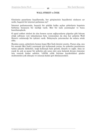 Araştırma Serisi No.9                                         Mor İnek Kavramı
¯¯¯¯¯¯¯¯¯¯¯¯¯¯¯¯¯¯¯¯¯¯¯¯¯¯¯¯¯¯¯¯¯¯     48    ¯¯¯¯¯¯¯¯¯¯¯¯¯¯¯¯¯¯¯¯¯¯¯¯¯¯¯¯¯¯¯¯¯¯
                            WALL STREET ve İNEK


Günümüz pazarlama koşullarında, her girişimcinin hayallerini süsleyen sır
nedir, başarılı bir internet patlaması mı?
İnternet patlamasında, başarılı bir şekilde halka açılan şirketlerin hepsinin
birbirine benzeyen bir özelliği vardı. Mor bir inek yaratmışlar ve bunu
kanıtlamışlardı.
O aptal sohbet siteleri de olsa hemen uyum sağlayanların çılgınlar gibi hücum
ettiği software veri tabanlarının beta versiyonları da olsa her şirketin Wall
Street'e anlatacağı bir öyküsü vardı. Dolayısıyla yatırımcılar da onlara ortak
oldu.
Bundan sonra, şirketlerin hemen hepsi Mor İnek dersini unuttu. Parayı alıp, onu
bir sonraki Mor İnek'i yaratmak için kullanmak yerine, bu şirketler paralarının
tadını çıkardı. Şirketler, ineği kullanışlı hale getirdi, donattı ve sağdı. Ama ne
yazık ki, çok az pazar bir şirketin çok uzun süre aynı kalarak devam etmesine
izin verecek kadar sabittir, %20'lik yıllık büyüme kaydettikleri günler
muhtemelen yok olmuştu ve sonsuza kadar geri dönmeyecektir.




__________________________________________________________________
© WWW.MAXIMUMBILGI.COM
 