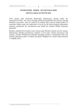Araştırma Serisi No.9                                       Mor İnek Kavramı
¯¯¯¯¯¯¯¯¯¯¯¯¯¯¯¯¯¯¯¯¯¯¯¯¯¯¯¯¯¯¯¯¯¯    4    ¯¯¯¯¯¯¯¯¯¯¯¯¯¯¯¯¯¯¯¯¯¯¯¯¯¯¯¯¯¯¯¯¯¯
              DİLİMLENMİŞ EKMEK BULUŞUNDAN BERİ
                      ORTAYA ÇIKAN EN BÜYÜK ŞEY


1912 yılında, Otto Frederick Rohwedder dilimlenmiş ekmeği buldu. Ne
muhteşem bir fikir : bir somun ekmeği alabilecek büyüklükte bir makine, ekmeği
dilimlere ayırıyordu. Ama ne yazık ki bu makine fikri tam bir başarısızlıktı. O
zamanlar reklam çağı yeni başlıyordu ve bu da iyi bir ürünü bağırıp çağırmakla
satmaya çalışmanın işe yaramasının çok düşük bir ihtimal olduğu anlamına
geliyordu.
Bundan yaklaşık 20 yıl kadar sonra ortaya çıkan Wonder adında yeni bir marka,
dilimlenmiş ekmeği pazarlamaya başladı ve icat tuttu. İcadın tutmasının püf
noktası, önceden dilimlenmiş ekmeğin getirdiği yenilik ve rahatlıktan daha çok
ürünün paketleme şekli ve reklam mesajıydı ('Sağlam bir vücuda sahip olmanın
11 değişik yolu').




__________________________________________________________________
© WWW.MAXIMUMBILGI.COM
 