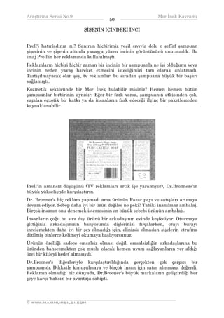 Araştırma Serisi No.9                                       Mor İnek Kavramı
¯¯¯¯¯¯¯¯¯¯¯¯¯¯¯¯¯¯¯¯¯¯¯¯¯¯¯¯¯¯¯¯¯¯    50   ¯¯¯¯¯¯¯¯¯¯¯¯¯¯¯¯¯¯¯¯¯¯¯¯¯¯¯¯¯¯¯¯¯¯
                          ŞİŞENİN İÇİNDEKİ İNCİ


Prell'i hatırladınız mı? Sanırım hiçbirimiz yeşil sıvıyla dolu o şeffaf şampuan
şişesinin ve şişenin altında yavaşça yüzen incinin görüntüsünü unutmadık. Bu
imaj Prell'in her reklamında kullanılmıştı.
Reklamların hiçbiri hiçbir zaman bir incinin bir şampuanla ne işi olduğunu veya
incinin neden yavaş hareket etmesini istediğimizi tam olarak anlatmadı.
Tartışılmayacak olan şey, tv reklamları bu sıradan şampuana büyük bir başarı
sağlamıştı.
Kozmetik sektöründe bir Mor İnek bulabilir misiniz? Hemen hemen bütün
şampuanlar birbirinin aynıdır. Eğer bir fark varsa, şampuanın etkisinden çok,
yapılan egzotik bir katkı ya da insanların fark edeceği ilginç bir paketlemeden
kaynaklanabilir.




Prell'in amansız düşüşünü (TV reklamları artık işe yaramıyor), Dr.Bronners'ın
büyük yükselişiyle karşılaştırın.
Dr. Bronner's hiç reklam yapmadı ama ürünün Pazar payı ve satışları artmaya
devam ediyor. Sebep daha iyi bir ürün değilse ne peki? Tabiki inanılmaz ambalaj.
Birçok insanın onu denemek istemesinin en büyük sebebi ürünün ambalajı.
İnsanların çoğu bu sıra dışı ürünü bir arkadaşının evinde keşfediyor. Oturmaya
gittiğiniz arkadaşınızın banyosunda dişlerinizi fırçalarken, orayı burayı
incelemekten daha iyi bir şey olmadığı için, elinizde olmadan şişelerin etrafına
dizilmiş binlerce kelimeyi okumaya başlıyorsunuz.
Ürünün özelliği sadece emsalsiz olması değil, emsalsizliğin arkadaşlarına bu
üründen bahsetmekten çok mutlu olacak hemen uyum sağlayanların yer aldığı
özel bir kitleyi hedef almasıydı.
Dr.Brooner's diğerleriyle karşılaştırıldığında gerçekten çok çarpıcı bir
şampuandı. Dikkatle konuşulmaya ve birçok insan için satın alınmaya değerdi.
Reklamın olmadığı bir dünyada, Dr.Brooner's büyük markaların geliştirdiği her
şeye karşı 'haksız' bir avantaja sahipti.



__________________________________________________________________
© WWW.MAXIMUMBILGI.COM
 