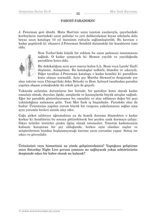Araştırma Serisi No.9                                        Mor İnek Kavramı
¯¯¯¯¯¯¯¯¯¯¯¯¯¯¯¯¯¯¯¯¯¯¯¯¯¯¯¯¯¯¯¯¯¯     52   ¯¯¯¯¯¯¯¯¯¯¯¯¯¯¯¯¯¯¯¯¯¯¯¯¯¯¯¯¯¯¯¯¯¯
                            PARODİ PARADOKSU


J. Peterman geri döndü. Mata Hari'nin uzun tanıtım yazılarıyla, çayırlardaki
kovboyların üzerindeki uzun paltolar ve yeri doldurulamaz beyaz atkılarla dolu
beyaz uzun katalogu 10 yıl öncesinin ruhuyla sağlamlaştırıldı. Bu kavram o
kadar popülerdi ki; efsanevi J.Peterman Seinfeld dizisindeki bir karakterin ismi
oldu.
             New Yorker'daki küçük bir reklam bu uzun paltonun tanınmasını
             sağladı. O kadar çarpıcıydı ki; Hemen yayıldı ve yayıldığında
             parodilere konu oldu.
            Bir dakikalığına aynı şeye maruz kalan L.L. Bean veya Lands' End'i
            düşünün. Anlaşılmaz. Bu kataloglar tedbirli, dümdüz ve sıkıcıydı.
            Diğer taraftan J.Peterman katalogu o kadar komikti ki; parodilere
            konu olması normaldi. Aynı şey Martha Stewart'ın dergisinde yer
alan takvim veya Chicago'daki John Belushi ve Dom Aylroyd tarafından parodisi
yapılan akşam yemeğindeki iki erkek için de geçerli.
Yukarıda anlatılan durumların her birinde, bir parodiye konu olacak kadar
emsalsiz olmak, duyulan ilgide, satışlarda ve kazançlarda büyük artışlar sağladı.
Eğer bir parodide gösteriliyorsanız bu, emsalsiz ve alay edilmeye değer bir şeyi
yakaladığınız anlamına gelir. Yani Mor İnek iş başındadır. Paradoks olan da
budur: Ürününüze yapılan yorum büyük bir vurgunu yakalamanızı sağlar ama
aynı yorumla birileri sizinle alay eder.
Çoğu şirket saldırıya uğramaktan ya da komik duruma düşmekten o kadar
korkar ki; kendilerini bu sonuca götürebilecek her şeyden uzak durmaya çalışır.
Sıkıcı ürünler üretirler çünkü ilginç olmak istemezler. Yönetim kademesinin
kafasını karıştıran bir şey olduğunda, herkes uçta olanları suçlar ve
müşterilerinin bundan hoşlanmayacağı üzerine uzun yorumlar yapar. Sonuç ise
sıkıcı ve güvenlidir.


Ürününüzü veya hizmetinizi ne yönde geliştireceksiniz? Yaptığınız geliştirme
onun Saturday Night Live şovuna çımasını mı sağlayacak yoksa sektörünüzün
dergisinde sıkıcı bir haber olarak mı kalacak?




__________________________________________________________________
© WWW.MAXIMUMBILGI.COM
 
