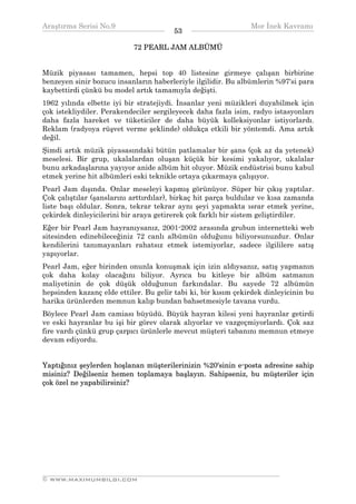 Araştırma Serisi No.9                                         Mor İnek Kavramı
¯¯¯¯¯¯¯¯¯¯¯¯¯¯¯¯¯¯¯¯¯¯¯¯¯¯¯¯¯¯¯¯¯¯      53   ¯¯¯¯¯¯¯¯¯¯¯¯¯¯¯¯¯¯¯¯¯¯¯¯¯¯¯¯¯¯¯¯¯¯
                           72 PEARL JAM ALBÜMÜ


Müzik piyasası tamamen, hepsi top 40 listesine girmeye çalışan birbirine
benzeyen sinir bozucu insanların haberleriyle ilgilidir. Bu albümlerin %97'si para
kaybettirdi çünkü bu model artık tamamıyla değişti.
1962 yılında elbette iyi bir stratejiydi. İnsanlar yeni müzikleri duyabilmek için
çok istekliydiler. Perakendeciler sergileyecek daha fazla isim, radyo istasyonları
daha fazla hareket ve tüketiciler de daha büyük kolleksiyonlar istiyorlardı.
Reklam (radyoya rüşvet verme şeklinde) oldukça etkili bir yöntemdi. Ama artık
değil.
Şimdi artık müzik piyasasındaki bütün patlamalar bir şans (çok az da yetenek)
meselesi. Bir grup, ukalalardan oluşan küçük bir kesimi yakalıyor, ukalalar
bunu arkadaşlarına yayıyor anide albüm hit oluyor. Müzik endüstrisi bunu kabul
etmek yerine hit albümleri eski teknikle ortaya çıkarmaya çalışıyor.
Pearl Jam dışında. Onlar meseleyi kapmış görünüyor. Süper bir çıkış yaptılar.
Çok çalıştılar (şanslarını arttırdılar), birkaç hit parça buldular ve kısa zamanda
liste başı oldular. Sonra, tekrar tekrar aynı şeyi yapmakta ısrar etmek yerine,
çekirdek dinleyicilerini bir araya getirerek çok farklı bir sistem geliştirdiler.
Eğer bir Pearl Jam hayranıysanız, 2001-2002 arasında grubun internetteki web
sitesinden edinebileceğiniz 72 canlı albümün olduğunu biliyorsunuzdur. Onlar
kendilerini tanımayanları rahatsız etmek istemiyorlar, sadece ilgililere satış
yapıyorlar.
Pearl Jam, eğer birinden onunla konuşmak için izin aldıysanız, satış yapmanın
çok daha kolay olacağını biliyor. Ayrıca bu kitleye bir albüm satmanın
maliyetinin de çok düşük olduğunun farkındalar. Bu sayede 72 albümün
hepsinden kazanç elde ettiler. Bu gelir tabi ki, bir kısım çekirdek dinleyicinin bu
harika ürünlerden memnun kalıp bundan bahsetmesiyle tavana vurdu.
Böylece Pearl Jam camiası büyüdü. Büyük hayran kilesi yeni hayranlar getirdi
ve eski hayranlar bu işi bir görev olarak alıyorlar ve vazgeçmiyorlardı. Çok saz
fire vardı çünkü grup çarpıcı ürünlerle mevcut müşteri tabanını memnun etmeye
devam ediyordu.


Yaptığınız şeylerden hoşlanan müşterilerinizin %20'sinin e-posta adresine sahip
misiniz? Değilseniz hemen toplamaya başlayın. Sahipseniz, bu müşteriler için
çok özel ne yapabilirsiniz?




__________________________________________________________________
© WWW.MAXIMUMBILGI.COM
 