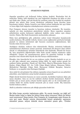 Araştırma Serisi No.9                                         Mor İnek Kavramı
¯¯¯¯¯¯¯¯¯¯¯¯¯¯¯¯¯¯¯¯¯¯¯¯¯¯¯¯¯¯¯¯¯¯     57    ¯¯¯¯¯¯¯¯¯¯¯¯¯¯¯¯¯¯¯¯¯¯¯¯¯¯¯¯¯¯¯¯¯¯
                            OTAKUNUN PEŞİNDE


Japonlar gerçekten çok kullanışlı birkaç kelime keşfetti. Bunlardan biri de
otaku'dur. Otaku, hobi olmaktan öte ama bağımlılık olmaktan da daha az olan
şeyi ifade eder. Otaku, sırf çok büyük bir yenileme yaptı diye budala bir markete
gitmek için şehrin öbür ucuna direksiyon sallamaya karşı duyulan karşı
konulamaz istektir. Otaku Lionel'in yeni dijital atılımı hakkında her şeyi bilme
ve bunu diğer hobi bağımlısı arkadaşlarınıza anlatma arzusudur.
Fast Company okuyan insanlar iş hayatına otakusu olanlardır. Bu insanlar,
uçlarda yer alan markaların gösterilerini izlerler. Bunu yaparken amaçları
şirketlerinin ayakta kalmasını sağlamak değildir, onlar sadece uçta olmayı
isterler. Otaku, Mor İnek fenomeninin merkezinden çıkmıştır.
Daha önce gördüğümüz gibi, şirketiniz sadece temel ihtiyaçları karşılayarak
ayakta kalamaz. Bir şekilde tutkulu, hemen uyum sağlayanlar grubuyla kontağa
geçmeli ve onların ürününüzü eğri boyunca yaymasını sağlamalısınız. İşte
burada otaku devreye girer.
Aradığınız ukalalar, otakusu olan tüketicilerdir. Bunlar, ürününüz hakkında
anlattıklarınızı dinlemeye zaman ayıracak, ürününüzü ilk deneyen olma riskini
alacak ve arkadaşlarına üründen bahsedecek olan kişilerdir. Önemli bir husus
da, bazı pazarların diğerlerinden daha fazla sayıda otakulu müşteriye sahip
olduğudur. Çarpıcı bir pazarlamacının görevi bu pazarları bulmak ve diğer
pazarlar oran olarak daha büyük olsa bile buraya odaklanmaktır.
Örneğin, tüm Amerika'da bir acı sos otakusu vardır. Şimdiye kadarki en acı ve
en çok ağız yakacak sosu araştıran birkaç Şilili, bu aptal sosları gerçek bir
endüstri haline getirdiler. Örnek mi? Deli Dave, Blair'in Ölümünden Sonra Acı
Sosları, Çılgın Köpek 357, Acı %100, Çılgın Köpek Inferno, Domuzun Nefesi,
Melinda'nın Öpücüğü, Çılgın Kedi, Kaynayan Göldeki Kayıplar, Satan'ın
İntikamı ve en popüler olan Sürüngen Çöplüğü.
Aynı anda bir çok girişimci hiç reklam yapmadan ortaya başarılı acı sos şirketleri
çıkardılar, ama hiçbirinin satışı hardal satışlarını geçmedi.
Doğal olarak beyninizi kazıyan acı sosun yanında, hardaldan hoşlanan daha çok
insan olacaktır. Ama acı sos bir endüstri olurken hardal olamamıştır. Neden?
Çünkü çok az insan posta yoluyla hardal sipariş eder ya da restorandaki gar-
sondan farklı bir marka hardal isteyecek çok az insan vardır. Hiç kimsenin
hardal otakusu yoktur.
Akıllı iş adamları otakunun çok olduğu piyasaları hedef alır.


Bir bilim kurgu sevenler toplantısına gidin. Ne acayip insanlar var değil mi?
Bunlar kadar tuhaf ve ilginç bir kitleye hitap ediyor musunuz? Böyle bir kitleyi
nasıl yaratırsınız? (Jeep yarattı, Fast Company de. Longaberger sepet firması da
aynı şeyi yaptı. Bunlar yatırım dünyasındaki benzer gruplardır; operasyon
sistemleri pazarı, milyon dolarlık stereo sistemleri pazarı gibi... Ürünler


__________________________________________________________________
© WWW.MAXIMUMBILGI.COM
 