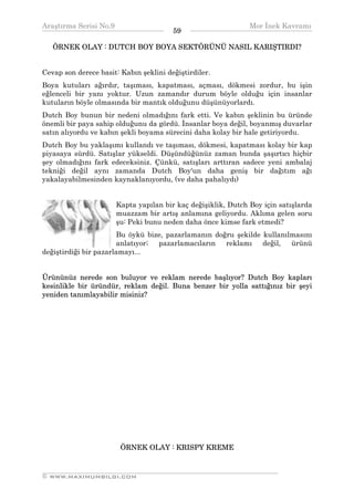 Araştırma Serisi No.9                                         Mor İnek Kavramı
¯¯¯¯¯¯¯¯¯¯¯¯¯¯¯¯¯¯¯¯¯¯¯¯¯¯¯¯¯¯¯¯¯¯      59   ¯¯¯¯¯¯¯¯¯¯¯¯¯¯¯¯¯¯¯¯¯¯¯¯¯¯¯¯¯¯¯¯¯¯
   ÖRNEK OLAY : DUTCH BOY BOYA SEKTÖRÜNÜ NASIL KARIŞTIRDI?


Cevap son derece basit: Kabın şeklini değiştirdiler.
Boya kutuları ağırdır, taşıması, kapatması, açması, dökmesi zordur, bu işin
eğlenceli bir yanı yoktur. Uzun zamandır durum böyle olduğu için insanlar
kutuların böyle olmasında bir mantık olduğunu düşünüyorlardı.
Dutch Boy bunun bir nedeni olmadığını fark etti. Ve kabın şeklinin bu üründe
önemli bir paya sahip olduğunu da gördü. İnsanlar boya değil, boyanmış duvarlar
satın alıyordu ve kabın şekli boyama sürecini daha kolay bir hale getiriyordu.
Dutch Boy bu yaklaşımı kullandı ve taşıması, dökmesi, kapatması kolay bir kap
piyasaya sürdü. Satışlar yükseldi. Düşündüğünüz zaman bunda şaşırtıcı hiçbir
şey olmadığını fark edeceksiniz. Çünkü, satışları arttıran sadece yeni ambalaj
tekniği değil aynı zamanda Dutch Boy'un daha geniş bir dağıtım ağı
yakalayabilmesinden kaynaklanıyordu, (ve daha pahalıydı)


                      Kapta yapılan bir kaç değişiklik, Dutch Boy için satışlarda
                      muazzam bir artış anlamına geliyordu. Aklıma gelen soru
                      şu: Peki bunu neden daha önce kimse fark etmedi?
                       Bu öykü bize, pazarlamanın doğru şekilde kullanılmasını
                       anlatıyor; pazarlamacıların   reklamı    değil,  ürünü
değiştirdiği bir pazarlamayı...


Ürününüz nerede son buluyor ve reklam nerede başlıyor? Dutch Boy kapları
kesinlikle bir üründür, reklam değil. Buna benzer bir yolla sattığınız bir şeyi
yeniden tanımlayabilir misiniz?




                        ÖRNEK OLAY : KRISPY KREME


__________________________________________________________________
© WWW.MAXIMUMBILGI.COM
 